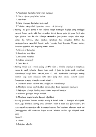 A.Pengetahuan kesehatan yang belum memadai
B. Sistem rujukan yang belum optimal
C.Perdarahan
D.Biaya pelayanan kesehatan yang mahal
E.Terlambat mengetahui kegawatan obstertric & ginekologi
15.Seorang ibu post parum 4 hari merasa sangat kehilangan bayinya yang meninggal
menurut dokter rumah sakit bayi mengalami infeksi karena pada tali pusat bayi sejan
sejak pertama lahir ibu dan keluarga memberikan jamu-jamuan dengan tujuan cepat
kering dan terlepas, tetapi keadaan sebaliknya bayi mengalami Intfeksi dan
meninggal,dimana menambah banyak angka kematian bayi. Kematian Menurut saudara
salah satu penyebab tidak langsung perintal adalah …
A. Emboli air kebutuban
B. Persalinan oleh dukun
C. Prsalianan premature
D.Kelainan congenital
E.Factor infeksi
16.Seorang remaja usia 16 tahun datang ke BPS bidan G bersama temannya ia mengatakan
bahwa ia sudah terlambat datang bulan sejak 4 bulan ia berniat untuk mengkhriri
kehamilannya tetapi bidan menolak,bidan G telah memberikan keterangan tentang
tindakan yang akan dilakukan serta risiko yang akan terjadi. Menurut saudara
Penanganan terhadap kehamilan remaja adalah ..
A. Membantu remaja tersebut untuk mengarkhiri kehamilannya
B. Membantu remaja tersebut dalam mecari dukun dalam menangini masalah ini
C. Dukungan keluarga dan lingkungan sekitar sangat di butuhkan
D.Memarahi pasangan remaja tersebut
E. Membawa remaja tersebut ke panti rehabilitasi
17.Seorang perempuan berseta suaminya datang k Rumah Sakit "S" Pasangan ini mengeluh
belum juga deberikan seorang anak sementara sudah 3 tahun usia perkawaninya, ibu
belum pernah menggunakan alat kontrasepsi apapun dan keaadaan hubungan suami istri
(bersengggama) telah dilakukan dengan teratur. Menurut saudara apa diagnosis untuk
kasus
Di atas??
A.Fetilitas
B. Infertitas sekunder
 