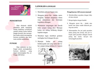 Pijat oksitosin adalah
pemijatan pada sepanjang
tulang belakang (vertebrae)
sampai tulang costae kelima
hingga keenam dan merupa-
kan usaha untuk merangsang
hormon prolaktin dan oksi-
tosin setelah melahirkan.
PENGERTIAN
LANGKAH-LANGKAH
Pijat oksitosin ini ber-
fungsi untuk meningkatkan
hormon oksitosin yang
dapat menenangkan ibu, se-
hingga ASI keluar.
FUNGSI
1. Membuka pakaian bagian atas.
2. Mengatur posisi Ibu : duduk, mem-
bungkuk, melipat tangannya diatas
meja didepannya dan bertumpu
kepalanya dilengan.
3. Melakukan rangsangan dari bawah
leher sampai tulang ekor. Memijat
kedua sisi tulang belakang dengan
kepalan tangan.
4. Menekan tegas membuat gerakan
melingkar kecil dengan ibu jari.
5. Memijat kedua sisi tulang
belakan,pada saat yang sama dari le-
her sampai tulang belikat.(2-3 menit)
Pengeluaran ASI secara manual
6. Membersihkan payudara dengan baby
oil atau minyak.
7. Mengeringkan dengan handuk.
8. Mengatur posisi ibu : duduk atau
berdiri dan tahan wadah dibawah put-
ting atau aerola.
9. Menempatkan ibu jari pada payudara
(datas puting dan aerola), dan jari te-
lunjuk pada payudara dibagian bawah
puting dan aerola. Jari-jari lain
menyanggah payudara.
 