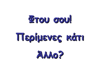 Φτου σου! Περίμενες κάτι Άλλο? 