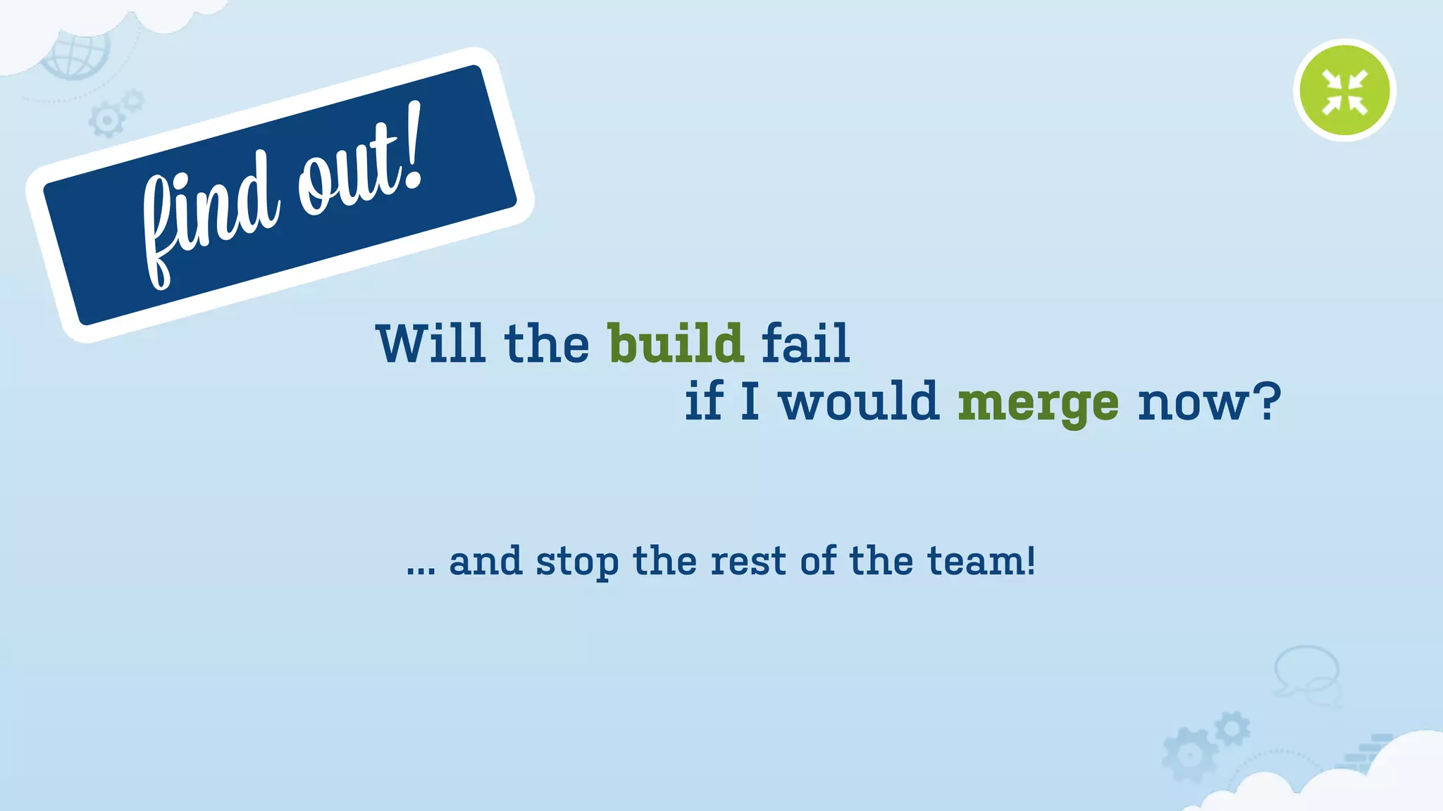 f ind o ut!
        Will the build fail
                    if I would merge now?

         ... and stop the rest of the team!
 