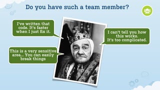 Do you have such a team member?

   I've written that
    code. It's faster
   when I just ﬁx it.           I can't tell you how
                                      this works.
                                It's too complicated.

This is a very sensitive
 area... You can easily
      break things
 
