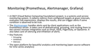 Monitoring (Prometheus, Alertmanager, Grafana)
• A CNCF (Cloud Native Computing Foundation) project, is a systems and service
monitoring system. It collects metrics from configured targets at given intervals,
evaluates rule expressions, displays the results, and can trigger alerts if some
condition is observed to be true.
• The Alertmanager handles alerts sent by client applications such as the
Prometheus server. It takes care of deduplicating, grouping, and routing them to
the correct receiver integration such as email, Slack, PagerDuty, or OpsGenie. It
also takes care of silencing and inhibition of alerts.
• Key Features
• Grouping
• Inhibition
• Silences
• The open platform for beautiful analytics and monitoring (open source software
for time series analytics)
 