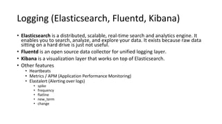 Logging (Elasticsearch, Fluentd, Kibana)
• Elasticsearch is a distributed, scalable, real-time search and analytics engine. It
enables you to search, analyze, and explore your data. It exists because raw data
sitting on a hard drive is just not useful.
• Fluentd is an open source data collector for unified logging layer.
• Kibana is a visualization layer that works on top of Elasticsearch.
• Other features
• Heartbeats
• Metrics / APM (Application Performance Monitoring)
• Elastalert (Alerting over logs)
• spike
• frequency
• flatline
• new_term
• change
 