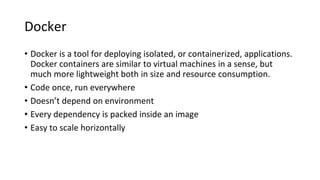 Docker
• Docker is a tool for deploying isolated, or containerized, applications.
Docker containers are similar to virtual machines in a sense, but
much more lightweight both in size and resource consumption.
• Code once, run everywhere
• Doesn’t depend on environment
• Every dependency is packed inside an image
• Easy to scale horizontally
 