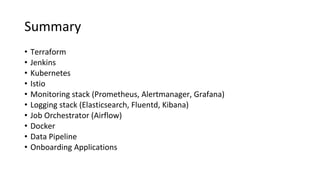 Summary
• Terraform
• Jenkins
• Kubernetes
• Istio
• Monitoring stack (Prometheus, Alertmanager, Grafana)
• Logging stack (Elasticsearch, Fluentd, Kibana)
• Job Orchestrator (Airflow)
• Docker
• Data Pipeline
• Onboarding Applications
 