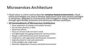 Microservices Architecture
• Cloud native is a term used to describe container-based environments. Cloud-
native technologies are used to develop applications built with services packaged
in containers, deployed as microservices and managed on elastic infrastructure
through agile DevOps processes and continuous delivery workflows.
• 10 Commandments of Microservices Architecture
• Clean separation of stateless and stateful services
• Do not share libraries or SDKs
• Avoid host affinity
• Focus on services with one task in mind
• Use lightweight messaging protocol for communication
• Design a well-defined entry point and exit point
• Implement a self-registration and discovery mechanism
• Explicitly check for rules and constraints
• Prefer polyglot over single stack
• Maintain independent revisions and build environments
 
