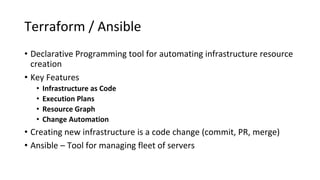 Terraform / Ansible
• Declarative Programming tool for automating infrastructure resource
creation
• Key Features
• Infrastructure as Code
• Execution Plans
• Resource Graph
• Change Automation
• Creating new infrastructure is a code change (commit, PR, merge)
• Ansible – Tool for managing fleet of servers
 