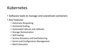 Kubernetes
• Software tools to manage and coordinate containers
• Key Features
• Automatic Binpacking
• Horizontal Scaling
• Automated rollouts and rollbacks
• Storage Orchestration
• Self-healing
• Service discovery and load balancing
• Secret and Configuration Management
• Batch Execution
 