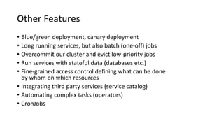 Other Features
• Blue/green deployment, canary deployment
• Long running services, but also batch (one-off) jobs
• Overcommit our cluster and evict low-priority jobs
• Run services with stateful data (databases etc.)
• Fine-grained access control defining what can be done
by whom on which resources
• Integrating third party services (service catalog)
• Automating complex tasks (operators)
• CronJobs
 