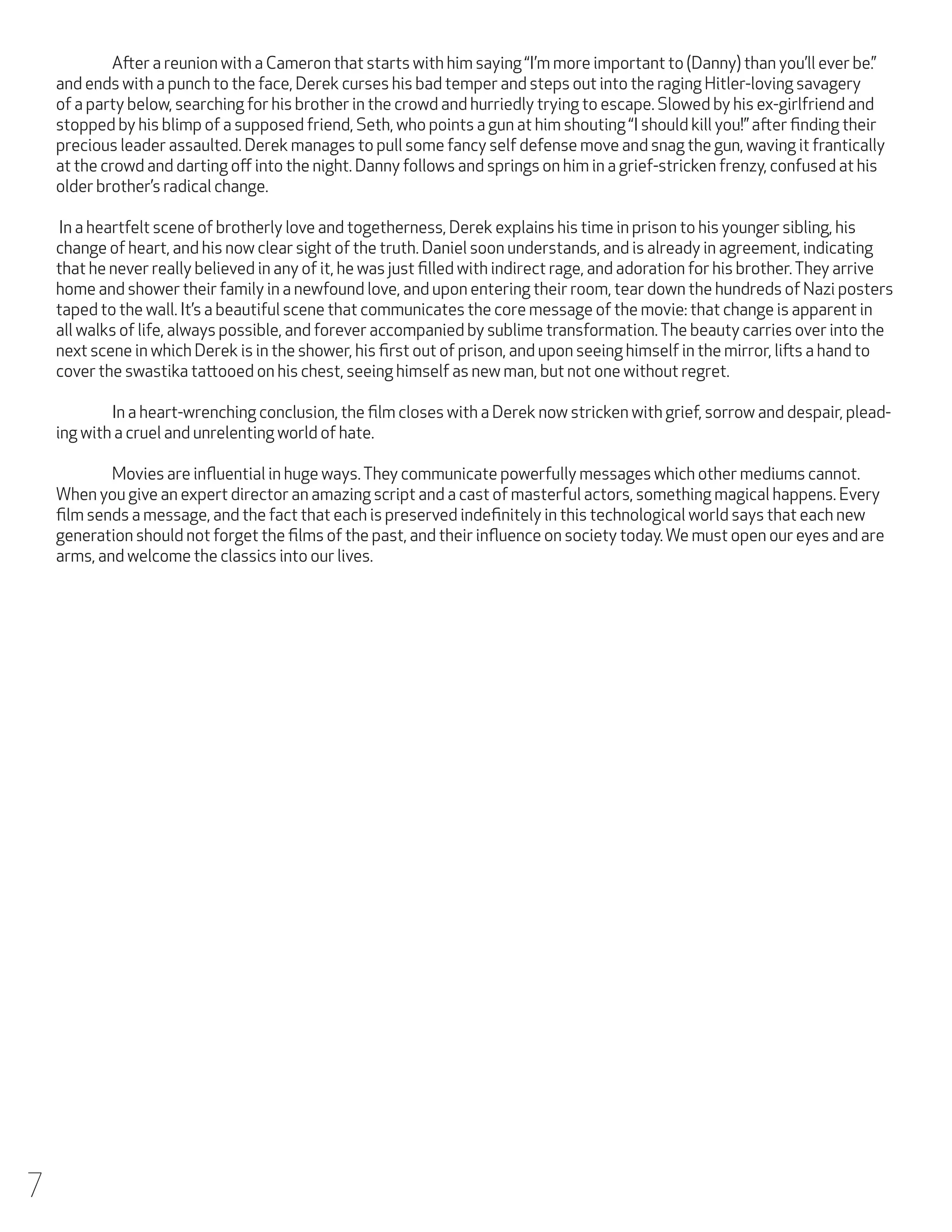 After a reunion with a Cameron that starts with him saying “I’m more important to (Danny) than you’ll ever be.”
and ends with a punch to the face, Derek curses his bad temper and steps out into the raging Hitler-loving savagery
of a party below, searching for his brother in the crowd and hurriedly trying to escape. Slowed by his ex-girlfriend and
stopped by his blimp of a supposed friend, Seth, who points a gun at him shouting “I should kill you!” after finding their
precious leader assaulted. Derek manages to pull some fancy self defense move and snag the gun, waving it frantically
at the crowd and darting off into the night. Danny follows and springs on him in a grief-stricken frenzy, confused at his
older brother’s radical change.
In a heartfelt scene of brotherly love and togetherness, Derek explains his time in prison to his younger sibling, his
change of heart, and his now clear sight of the truth. Daniel soon understands, and is already in agreement, indicating
that he never really believed in any of it, he was just filled with indirect rage, and adoration for his brother. They arrive
home and shower their family in a newfound love, and upon entering their room, tear down the hundreds of Nazi posters
taped to the wall. It’s a beautiful scene that communicates the core message of the movie: that change is apparent in
all walks of life, always possible, and forever accompanied by sublime transformation. The beauty carries over into the
next scene in which Derek is in the shower, his first out of prison, and upon seeing himself in the mirror, lifts a hand to
cover the swastika tattooed on his chest, seeing himself as new man, but not one without regret.
	
In a heart-wrenching conclusion, the film closes with a Derek now stricken with grief, sorrow and despair, pleading with a cruel and unrelenting world of hate.
	
Movies are influential in huge ways. They communicate powerfully messages which other mediums cannot.
When you give an expert director an amazing script and a cast of masterful actors, something magical happens. Every
film sends a message, and the fact that each is preserved indefinitely in this technological world says that each new
generation should not forget the films of the past, and their influence on society today. We must open our eyes and are
arms, and welcome the classics into our lives.

7

 