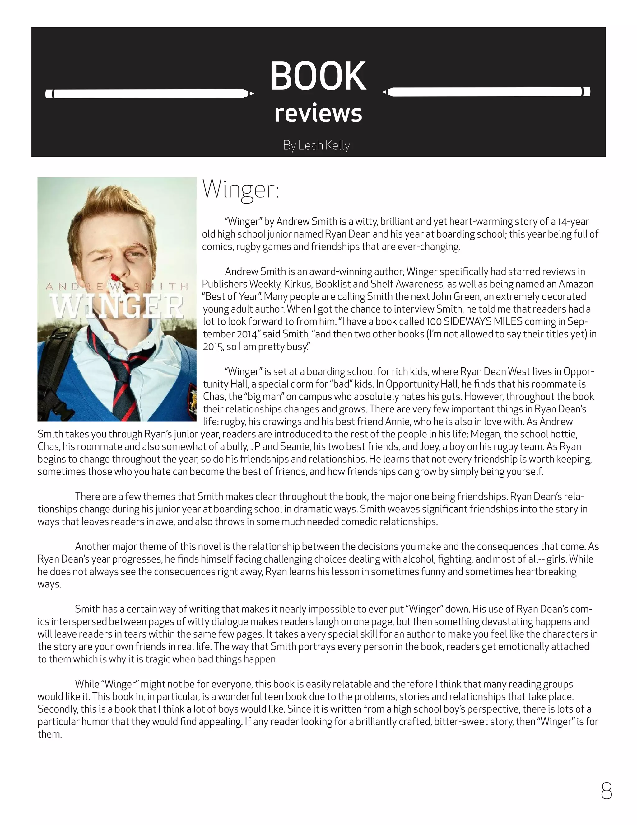 BOOK
reviews
By Leah Kelly

Winger:
	

“Winger” by Andrew Smith is a witty, brilliant and yet heart-warming story of a 14-year
old high school junior named Ryan Dean and his year at boarding school; this year being full of
comics, rugby games and friendships that are ever-changing.
	
Andrew Smith is an award-winning author; Winger specifically had starred reviews in
Publishers Weekly, Kirkus, Booklist and Shelf Awareness, as well as being named an Amazon
“Best of Year”. Many people are calling Smith the next John Green, an extremely decorated
young adult author. When I got the chance to interview Smith, he told me that readers had a
lot to look forward to from him. “I have a book called 100 SIDEWAYS MILES coming in September 2014,” said Smith, “and then two other books (I’m not allowed to say their titles yet) in
2015, so I am pretty busy.”
	
“Winger” is set at a boarding school for rich kids, where Ryan Dean West lives in Opportunity Hall, a special dorm for “bad” kids. In Opportunity Hall, he finds that his roommate is
Chas, the “big man” on campus who absolutely hates his guts. However, throughout the book
their relationships changes and grows. There are very few important things in Ryan Dean’s
life: rugby, his drawings and his best friend Annie, who he is also in love with. As Andrew
Smith takes you through Ryan’s junior year, readers are introduced to the rest of the people in his life: Megan, the school hottie,
Chas, his roommate and also somewhat of a bully, JP and Seanie, his two best friends, and Joey, a boy on his rugby team. As Ryan
begins to change throughout the year, so do his friendships and relationships. He learns that not every friendship is worth keeping,
sometimes those who you hate can become the best of friends, and how friendships can grow by simply being yourself.
	
There are a few themes that Smith makes clear throughout the book, the major one being friendships. Ryan Dean’s relationships change during his junior year at boarding school in dramatic ways. Smith weaves significant friendships into the story in
ways that leaves readers in awe, and also throws in some much needed comedic relationships.
	
Another major theme of this novel is the relationship between the decisions you make and the consequences that come. As
Ryan Dean’s year progresses, he finds himself facing challenging choices dealing with alcohol, fighting, and most of all-- girls. While
he does not always see the consequences right away, Ryan learns his lesson in sometimes funny and sometimes heartbreaking
ways.
	
Smith has a certain way of writing that makes it nearly impossible to ever put “Winger” down. His use of Ryan Dean’s comics interspersed between pages of witty dialogue makes readers laugh on one page, but then something devastating happens and
will leave readers in tears within the same few pages. It takes a very special skill for an author to make you feel like the characters in
the story are your own friends in real life. The way that Smith portrays every person in the book, readers get emotionally attached
to them which is why it is tragic when bad things happen.
	
While “Winger” might not be for everyone, this book is easily relatable and therefore I think that many reading groups
would like it. This book in, in particular, is a wonderful teen book due to the problems, stories and relationships that take place.
Secondly, this is a book that I think a lot of boys would like. Since it is written from a high school boy’s perspective, there is lots of a
particular humor that they would find appealing. If any reader looking for a brilliantly crafted, bitter-sweet story, then “Winger” is for
them.

8

 