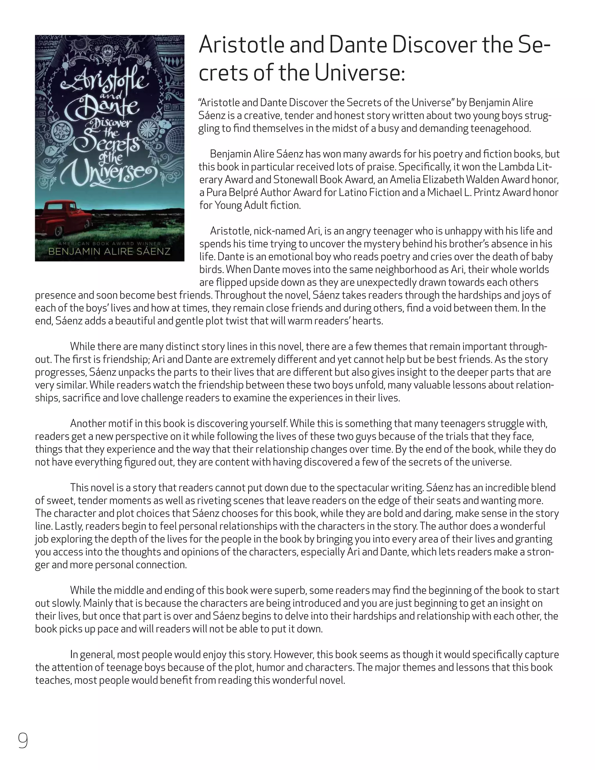 Aristotle and Dante Discover the Secrets of the Universe:

	
“Aristotle and Dante Discover the Secrets of the Universe” by Benjamin Alire
Sáenz is a creative, tender and honest story written about two young boys struggling to find themselves in the midst of a busy and demanding teenagehood.
	 Benjamin Alire Sáenz has won many awards for his poetry and fiction books, but
this book in particular received lots of praise. Specifically, it won the Lambda Literary Award and Stonewall Book Award, an Amelia Elizabeth Walden Award honor,
a Pura Belpré Author Award for Latino Fiction and a Michael L. Printz Award honor
for Young Adult fiction.
	 Aristotle, nick-named Ari, is an angry teenager who is unhappy with his life and
spends his time trying to uncover the mystery behind his brother’s absence in his
life. Dante is an emotional boy who reads poetry and cries over the death of baby
birds. When Dante moves into the same neighborhood as Ari, their whole worlds
are flipped upside down as they are unexpectedly drawn towards each others
presence and soon become best friends. Throughout the novel, Sáenz takes readers through the hardships and joys of
each of the boys’ lives and how at times, they remain close friends and during others, find a void between them. In the
end, Sáenz adds a beautiful and gentle plot twist that will warm readers’ hearts.
	
While there are many distinct story lines in this novel, there are a few themes that remain important throughout. The first is friendship; Ari and Dante are extremely different and yet cannot help but be best friends. As the story
progresses, Sáenz unpacks the parts to their lives that are different but also gives insight to the deeper parts that are
very similar. While readers watch the friendship between these two boys unfold, many valuable lessons about relationships, sacrifice and love challenge readers to examine the experiences in their lives.
	
Another motif in this book is discovering yourself. While this is something that many teenagers struggle with,
readers get a new perspective on it while following the lives of these two guys because of the trials that they face,
things that they experience and the way that their relationship changes over time. By the end of the book, while they do
not have everything figured out, they are content with having discovered a few of the secrets of the universe.
	
This novel is a story that readers cannot put down due to the spectacular writing. Sáenz has an incredible blend
of sweet, tender moments as well as riveting scenes that leave readers on the edge of their seats and wanting more.
The character and plot choices that Sáenz chooses for this book, while they are bold and daring, make sense in the story
line. Lastly, readers begin to feel personal relationships with the characters in the story. The author does a wonderful
job exploring the depth of the lives for the people in the book by bringing you into every area of their lives and granting
you access into the thoughts and opinions of the characters, especially Ari and Dante, which lets readers make a stronger and more personal connection.
	
While the middle and ending of this book were superb, some readers may find the beginning of the book to start
out slowly. Mainly that is because the characters are being introduced and you are just beginning to get an insight on
their lives, but once that part is over and Sáenz begins to delve into their hardships and relationship with each other, the
book picks up pace and will readers will not be able to put it down.
	
In general, most people would enjoy this story. However, this book seems as though it would specifically capture
the attention of teenage boys because of the plot, humor and characters. The major themes and lessons that this book
teaches, most people would benefit from reading this wonderful novel.

9

 