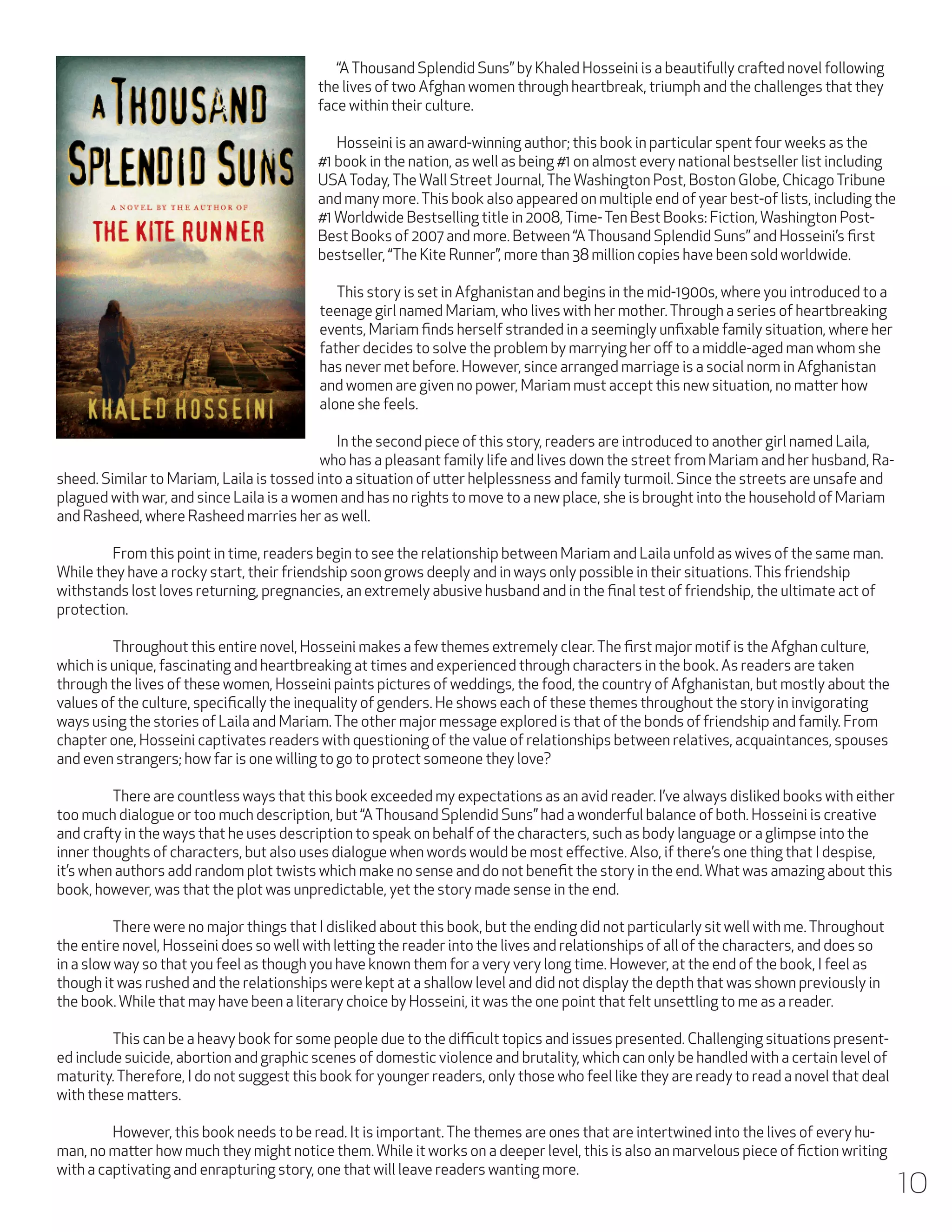 “A Thousand Splendid Suns” by Khaled Hosseini is a beautifully crafted novel following
the lives of two Afghan women through heartbreak, triumph and the challenges that they
face within their culture.
	 Hosseini is an award-winning author; this book in particular spent four weeks as the
#1 book in the nation, as well as being #1 on almost every national bestseller list including
USA Today, The Wall Street Journal, The Washington Post, Boston Globe, Chicago Tribune
and many more. This book also appeared on multiple end of year best-of lists, including the
#1 Worldwide Bestselling title in 2008, Time- Ten Best Books: Fiction, Washington PostBest Books of 2007 and more. Between “A Thousand Splendid Suns” and Hosseini’s first
bestseller, “The Kite Runner”, more than 38 million copies have been sold worldwide.
	 This story is set in Afghanistan and begins in the mid-1900s, where you introduced to a
teenage girl named Mariam, who lives with her mother. Through a series of heartbreaking
events, Mariam finds herself stranded in a seemingly unfixable family situation, where her
father decides to solve the problem by marrying her off to a middle-aged man whom she
has never met before. However, since arranged marriage is a social norm in Afghanistan
and women are given no power, Mariam must accept this new situation, no matter how
alone she feels.
	 In the second piece of this story, readers are introduced to another girl named Laila,
who has a pleasant family life and lives down the street from Mariam and her husband, Rasheed. Similar to Mariam, Laila is tossed into a situation of utter helplessness and family turmoil. Since the streets are unsafe and
plagued with war, and since Laila is a women and has no rights to move to a new place, she is brought into the household of Mariam
and Rasheed, where Rasheed marries her as well.
	
From this point in time, readers begin to see the relationship between Mariam and Laila unfold as wives of the same man.
While they have a rocky start, their friendship soon grows deeply and in ways only possible in their situations. This friendship
withstands lost loves returning, pregnancies, an extremely abusive husband and in the final test of friendship, the ultimate act of
protection.
	
Throughout this entire novel, Hosseini makes a few themes extremely clear. The first major motif is the Afghan culture,
which is unique, fascinating and heartbreaking at times and experienced through characters in the book. As readers are taken
through the lives of these women, Hosseini paints pictures of weddings, the food, the country of Afghanistan, but mostly about the
values of the culture, specifically the inequality of genders. He shows each of these themes throughout the story in invigorating
ways using the stories of Laila and Mariam. The other major message explored is that of the bonds of friendship and family. From
chapter one, Hosseini captivates readers with questioning of the value of relationships between relatives, acquaintances, spouses
and even strangers; how far is one willing to go to protect someone they love?
	
There are countless ways that this book exceeded my expectations as an avid reader. I’ve always disliked books with either
too much dialogue or too much description, but “A Thousand Splendid Suns” had a wonderful balance of both. Hosseini is creative
and crafty in the ways that he uses description to speak on behalf of the characters, such as body language or a glimpse into the
inner thoughts of characters, but also uses dialogue when words would be most effective. Also, if there’s one thing that I despise,
it’s when authors add random plot twists which make no sense and do not benefit the story in the end. What was amazing about this
book, however, was that the plot was unpredictable, yet the story made sense in the end.
	
	
There were no major things that I disliked about this book, but the ending did not particularly sit well with me. Throughout
the entire novel, Hosseini does so well with letting the reader into the lives and relationships of all of the characters, and does so
in a slow way so that you feel as though you have known them for a very very long time. However, at the end of the book, I feel as
though it was rushed and the relationships were kept at a shallow level and did not display the depth that was shown previously in
the book. While that may have been a literary choice by Hosseini, it was the one point that felt unsettling to me as a reader.
	
This can be a heavy book for some people due to the difficult topics and issues presented. Challenging situations presented include suicide, abortion and graphic scenes of domestic violence and brutality, which can only be handled with a certain level of
maturity. Therefore, I do not suggest this book for younger readers, only those who feel like they are ready to read a novel that deal
with these matters.
	
However, this book needs to be read. It is important. The themes are ones that are intertwined into the lives of every human, no matter how much they might notice them. While it works on a deeper level, this is also an marvelous piece of fiction writing
with a captivating and enrapturing story, one that will leave readers wanting more.

10

 