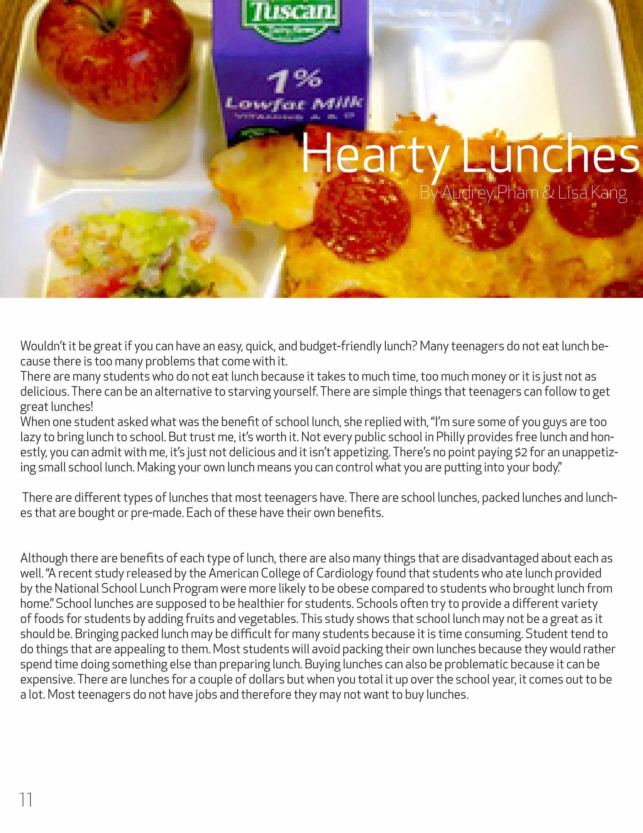 Hearty Lunches
By Audrey Pham & Lisa Kang

Wouldn’t it be great if you can have an easy, quick, and budget-friendly lunch? Many teenagers do not eat lunch because there is too many problems that come with it.
There are many students who do not eat lunch because it takes to much time, too much money or it is just not as
delicious. There can be an alternative to starving yourself. There are simple things that teenagers can follow to get
great lunches!
When one student asked what was the benefit of school lunch, she replied with, “I’m sure some of you guys are too
lazy to bring lunch to school. But trust me, it’s worth it. Not every public school in Philly provides free lunch and honestly, you can admit with me, it’s just not delicious and it isn’t appetizing. There’s no point paying $2 for an unappetizing small school lunch. Making your own lunch means you can control what you are putting into your body.”
There are different types of lunches that most teenagers have. There are school lunches, packed lunches and lunches that are bought or pre-made. Each of these have their own benefits.
Although there are benefits of each type of lunch, there are also many things that are disadvantaged about each as
well. “A recent study released by the American College of Cardiology found that students who ate lunch provided
by the National School Lunch Program were more likely to be obese compared to students who brought lunch from
home.” School lunches are supposed to be healthier for students. Schools often try to provide a different variety
of foods for students by adding fruits and vegetables. This study shows that school lunch may not be a great as it
should be. Bringing packed lunch may be difficult for many students because it is time consuming. Student tend to
do things that are appealing to them. Most students will avoid packing their own lunches because they would rather
spend time doing something else than preparing lunch. Buying lunches can also be problematic because it can be
expensive. There are lunches for a couple of dollars but when you total it up over the school year, it comes out to be
a lot. Most teenagers do not have jobs and therefore they may not want to buy lunches.

11

 