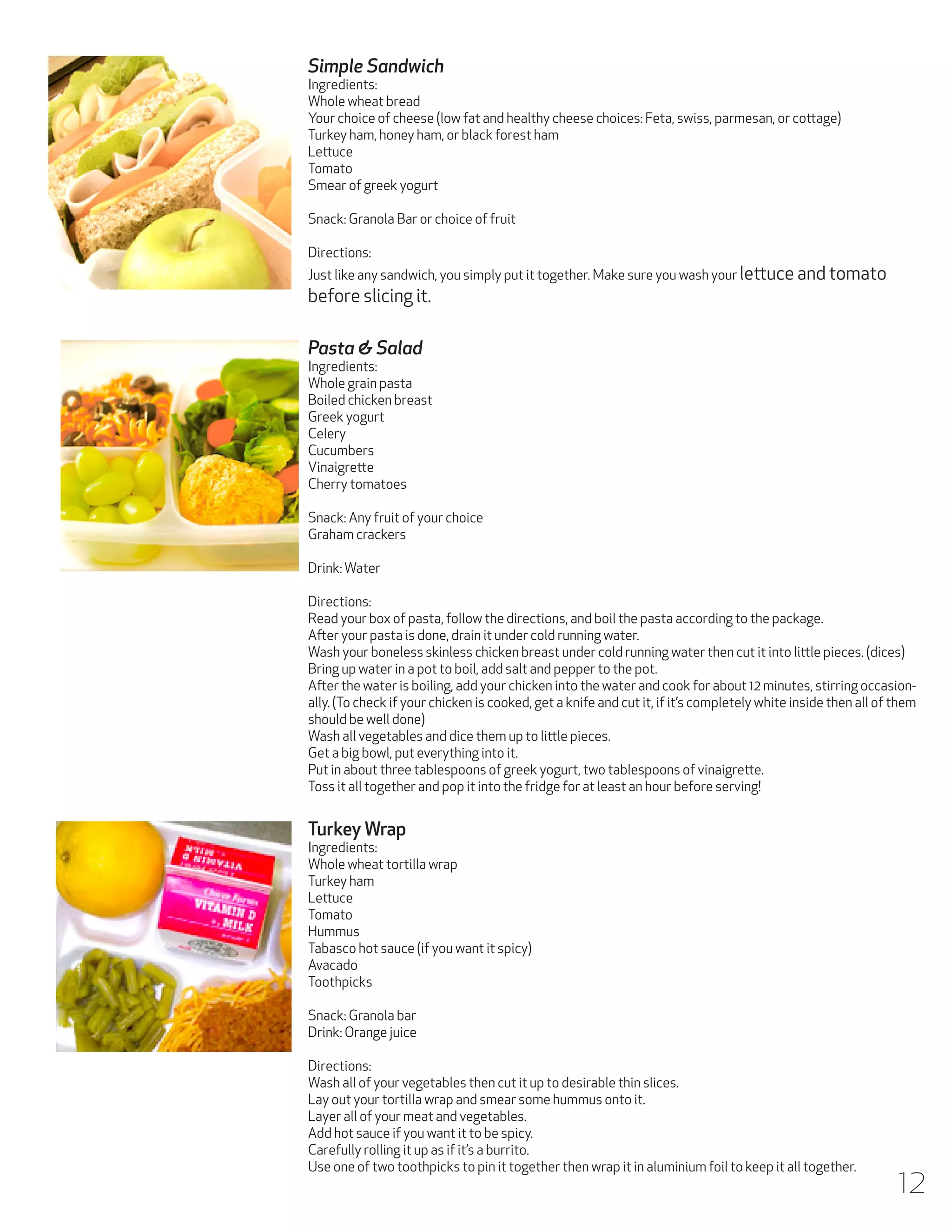 Simple Sandwich

Ingredients:
Whole wheat bread
Your choice of cheese (low fat and healthy cheese choices: Feta, swiss, parmesan, or cottage)
Turkey ham, honey ham, or black forest ham
Lettuce
Tomato
Smear of greek yogurt
Snack: Granola Bar or choice of fruit
Directions:
Just like any sandwich, you simply put it together. Make sure you wash your lettuce and tomato

before slicing it.
Pasta & Salad

Ingredients:
Whole grain pasta
Boiled chicken breast
Greek yogurt
Celery
Cucumbers
Vinaigrette
Cherry tomatoes
Snack: Any fruit of your choice
Graham crackers
Drink: Water
Directions:
Read your box of pasta, follow the directions, and boil the pasta according to the package.
After your pasta is done, drain it under cold running water.
Wash your boneless skinless chicken breast under cold running water then cut it into little pieces. (dices)
Bring up water in a pot to boil, add salt and pepper to the pot.
After the water is boiling, add your chicken into the water and cook for about 12 minutes, stirring occasionally. (To check if your chicken is cooked, get a knife and cut it, if it’s completely white inside then all of them
should be well done)
Wash all vegetables and dice them up to little pieces.
Get a big bowl, put everything into it.
Put in about three tablespoons of greek yogurt, two tablespoons of vinaigrette.
Toss it all together and pop it into the fridge for at least an hour before serving!

Turkey Wrap

Ingredients:
Whole wheat tortilla wrap
Turkey ham
Lettuce
Tomato
Hummus
Tabasco hot sauce (if you want it spicy)
Avacado
Toothpicks
Snack: Granola bar
Drink: Orange juice
Directions:
Wash all of your vegetables then cut it up to desirable thin slices.
Lay out your tortilla wrap and smear some hummus onto it.
Layer all of your meat and vegetables.
Add hot sauce if you want it to be spicy.
Carefully rolling it up as if it’s a burrito.
Use one of two toothpicks to pin it together then wrap it in aluminium foil to keep it all together.

12

 