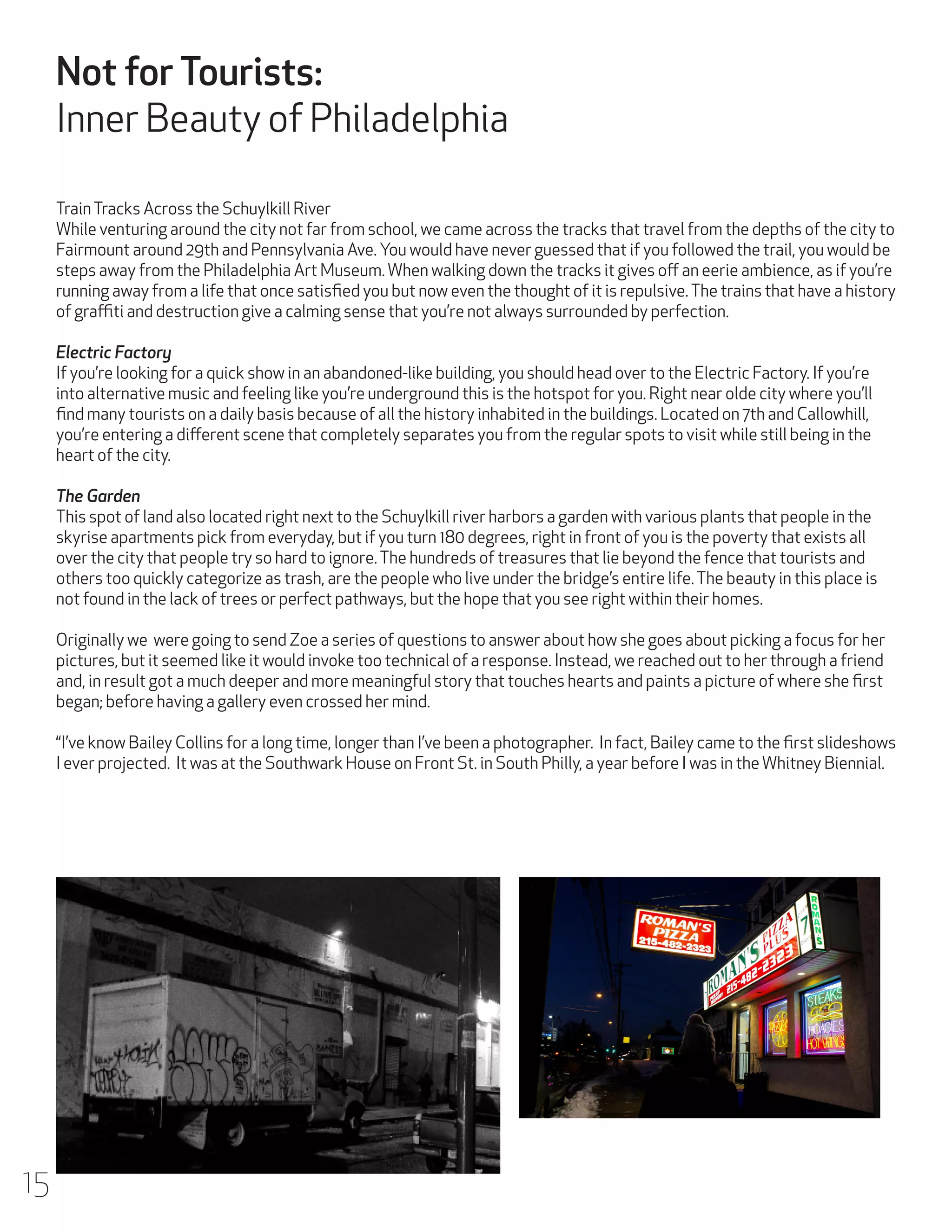 Not for Tourists:
Inner Beauty of Philadelphia
Train Tracks Across the Schuylkill River
While venturing around the city not far from school, we came across the tracks that travel from the depths of the city to
Fairmount around 29th and Pennsylvania Ave. You would have never guessed that if you followed the trail, you would be
steps away from the Philadelphia Art Museum. When walking down the tracks it gives off an eerie ambience, as if you’re
running away from a life that once satisfied you but now even the thought of it is repulsive. The trains that have a history
of graffiti and destruction give a calming sense that you’re not always surrounded by perfection.
Electric Factory
If you’re looking for a quick show in an abandoned-like building, you should head over to the Electric Factory. If you’re
into alternative music and feeling like you’re underground this is the hotspot for you. Right near olde city where you’ll
find many tourists on a daily basis because of all the history inhabited in the buildings. Located on 7th and Callowhill,
you’re entering a different scene that completely separates you from the regular spots to visit while still being in the
heart of the city.
The Garden
This spot of land also located right next to the Schuylkill river harbors a garden with various plants that people in the
skyrise apartments pick from everyday, but if you turn 180 degrees, right in front of you is the poverty that exists all
over the city that people try so hard to ignore. The hundreds of treasures that lie beyond the fence that tourists and
others too quickly categorize as trash, are the people who live under the bridge’s entire life. The beauty in this place is
not found in the lack of trees or perfect pathways, but the hope that you see right within their homes.
Originally we were going to send Zoe a series of questions to answer about how she goes about picking a focus for her
pictures, but it seemed like it would invoke too technical of a response. Instead, we reached out to her through a friend
and, in result got a much deeper and more meaningful story that touches hearts and paints a picture of where she first
began; before having a gallery even crossed her mind.
“I’ve know Bailey Collins for a long time, longer than I’ve been a photographer. In fact, Bailey came to the first slideshows
I ever projected. It was at the Southwark House on Front St. in South Philly, a year before I was in the Whitney Biennial.

15

 
