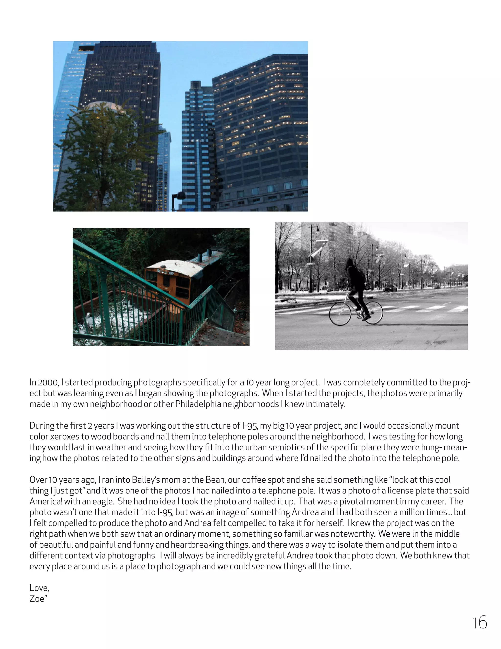 In 2000, I started producing photographs specifically for a 10 year long project. I was completely committed to the project but was learning even as I began showing the photographs. When I started the projects, the photos were primarily
made in my own neighborhood or other Philadelphia neighborhoods I knew intimately.
During the first 2 years I was working out the structure of I-95, my big 10 year project, and I would occasionally mount
color xeroxes to wood boards and nail them into telephone poles around the neighborhood. I was testing for how long
they would last in weather and seeing how they fit into the urban semiotics of the specific place they were hung- meaning how the photos related to the other signs and buildings around where I’d nailed the photo into the telephone pole.
Over 10 years ago, I ran into Bailey’s mom at the Bean, our coffee spot and she said something like “look at this cool
thing I just got” and it was one of the photos I had nailed into a telephone pole. It was a photo of a license plate that said
America! with an eagle. She had no idea I took the photo and nailed it up. That was a pivotal moment in my career. The
photo wasn’t one that made it into I-95, but was an image of something Andrea and I had both seen a million times... but
I felt compelled to produce the photo and Andrea felt compelled to take it for herself. I knew the project was on the
right path when we both saw that an ordinary moment, something so familiar was noteworthy. We were in the middle
of beautiful and painful and funny and heartbreaking things, and there was a way to isolate them and put them into a
different context via photographs. I will always be incredibly grateful Andrea took that photo down. We both knew that
every place around us is a place to photograph and we could see new things all the time.
Love,
Zoe”

16

 