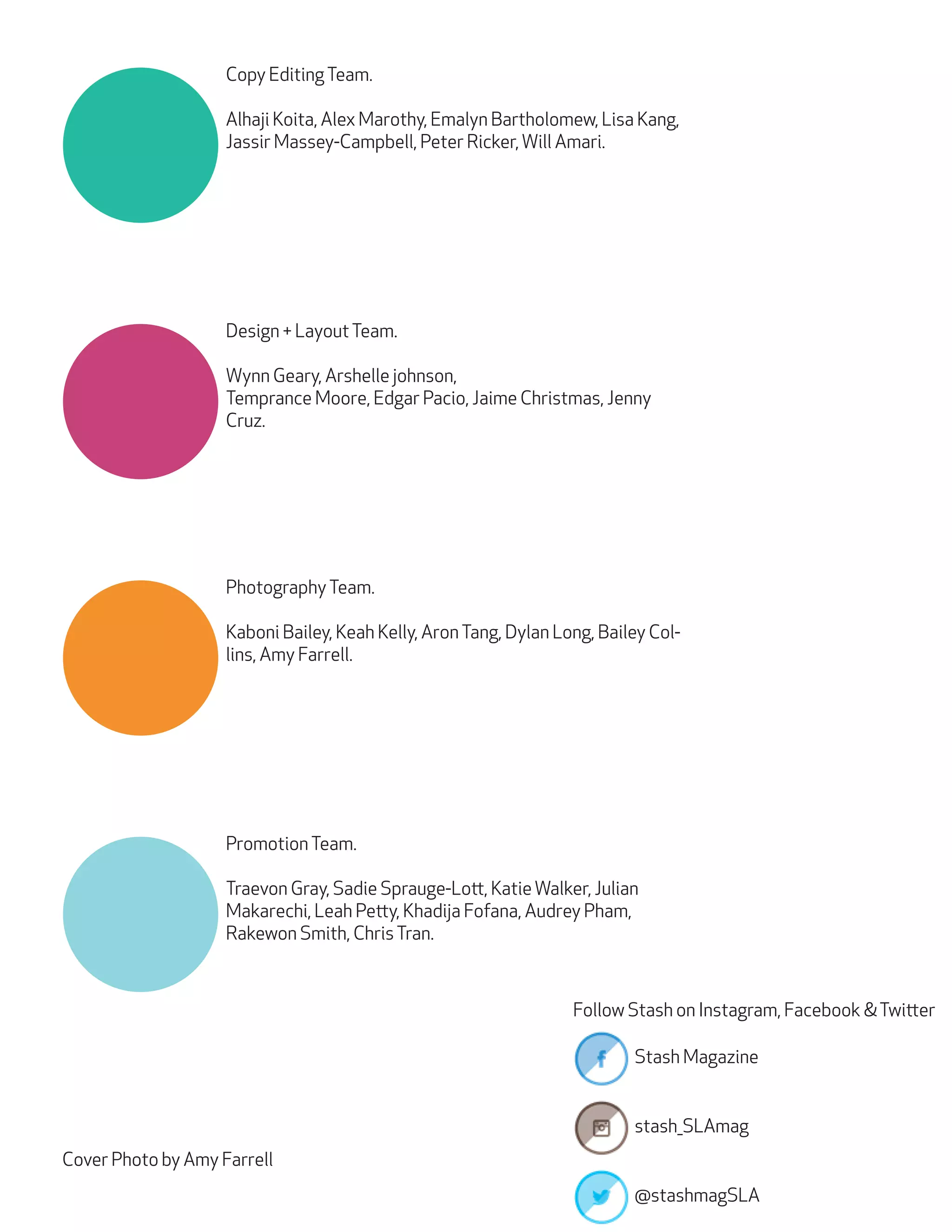 Copy Editing Team.
Alhaji Koita, Alex Marothy, Emalyn Bartholomew, Lisa Kang,
Jassir Massey-Campbell, Peter Ricker, Will Amari.

Design + Layout Team.
Wynn Geary, Arshelle johnson,
Temprance Moore, Edgar Pacio, Jaime Christmas, Jenny
Cruz.

Photography Team.
Kaboni Bailey, Keah Kelly, Aron Tang, Dylan Long, Bailey Collins, Amy Farrell.

Promotion Team.
Traevon Gray, Sadie Sprauge-Lott, Katie Walker, Julian
Makarechi, Leah Petty, Khadija Fofana, Audrey Pham,
Rakewon Smith, Chris Tran.

Follow Stash on Instagram, Facebook & Twitter
Stash Magazine
stash_SLAmag
Cover Photo by Amy Farrell
@stashmagSLA

 