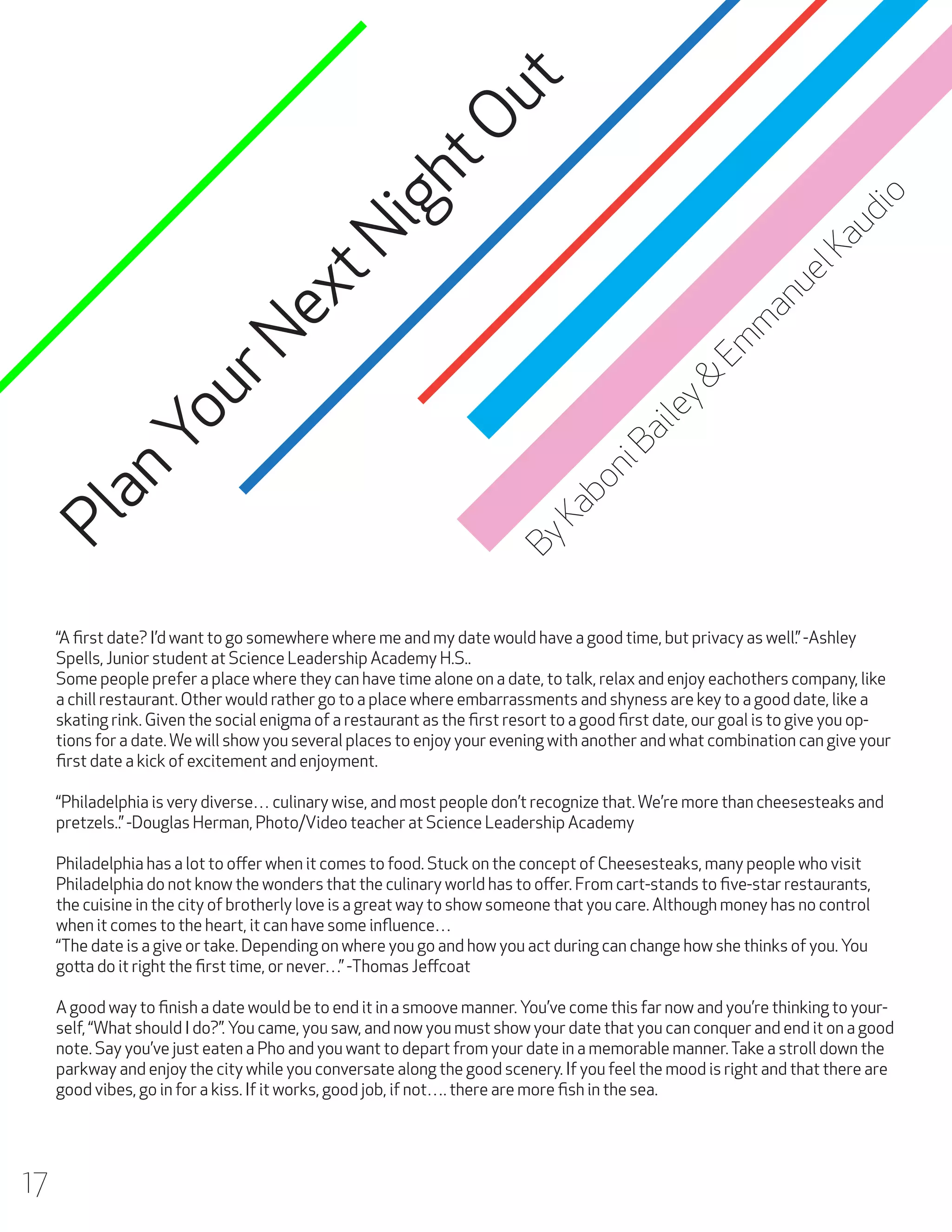 o

ht
Ou
t

an
ue
lK
au
di

ig

m

ex
tN
By

Ka
b

on

iB

ai

le
y&

Em

Yo
ur
N
an
Pl

“A first date? I’d want to go somewhere where me and my date would have a good time, but privacy as well.” -Ashley
Spells, Junior student at Science Leadership Academy H.S..
Some people prefer a place where they can have time alone on a date, to talk, relax and enjoy eachothers company, like
a chill restaurant. Other would rather go to a place where embarrassments and shyness are key to a good date, like a
skating rink. Given the social enigma of a restaurant as the first resort to a good first date, our goal is to give you options for a date. We will show you several places to enjoy your evening with another and what combination can give your
first date a kick of excitement and enjoyment.
“Philadelphia is very diverse… culinary wise, and most people don’t recognize that. We’re more than cheesesteaks and
pretzels..” -Douglas Herman, Photo/Video teacher at Science Leadership Academy
Philadelphia has a lot to offer when it comes to food. Stuck on the concept of Cheesesteaks, many people who visit
Philadelphia do not know the wonders that the culinary world has to offer. From cart-stands to five-star restaurants,
the cuisine in the city of brotherly love is a great way to show someone that you care. Although money has no control
when it comes to the heart, it can have some influence…
“The date is a give or take. Depending on where you go and how you act during can change how she thinks of you. You
gotta do it right the first time, or never…” -Thomas Jeffcoat
A good way to finish a date would be to end it in a smoove manner. You’ve come this far now and you’re thinking to yourself, “What should I do?”. You came, you saw, and now you must show your date that you can conquer and end it on a good
note. Say you’ve just eaten a Pho and you want to depart from your date in a memorable manner. Take a stroll down the
parkway and enjoy the city while you conversate along the good scenery. If you feel the mood is right and that there are
good vibes, go in for a kiss. If it works, good job, if not…. there are more fish in the sea.

17

 