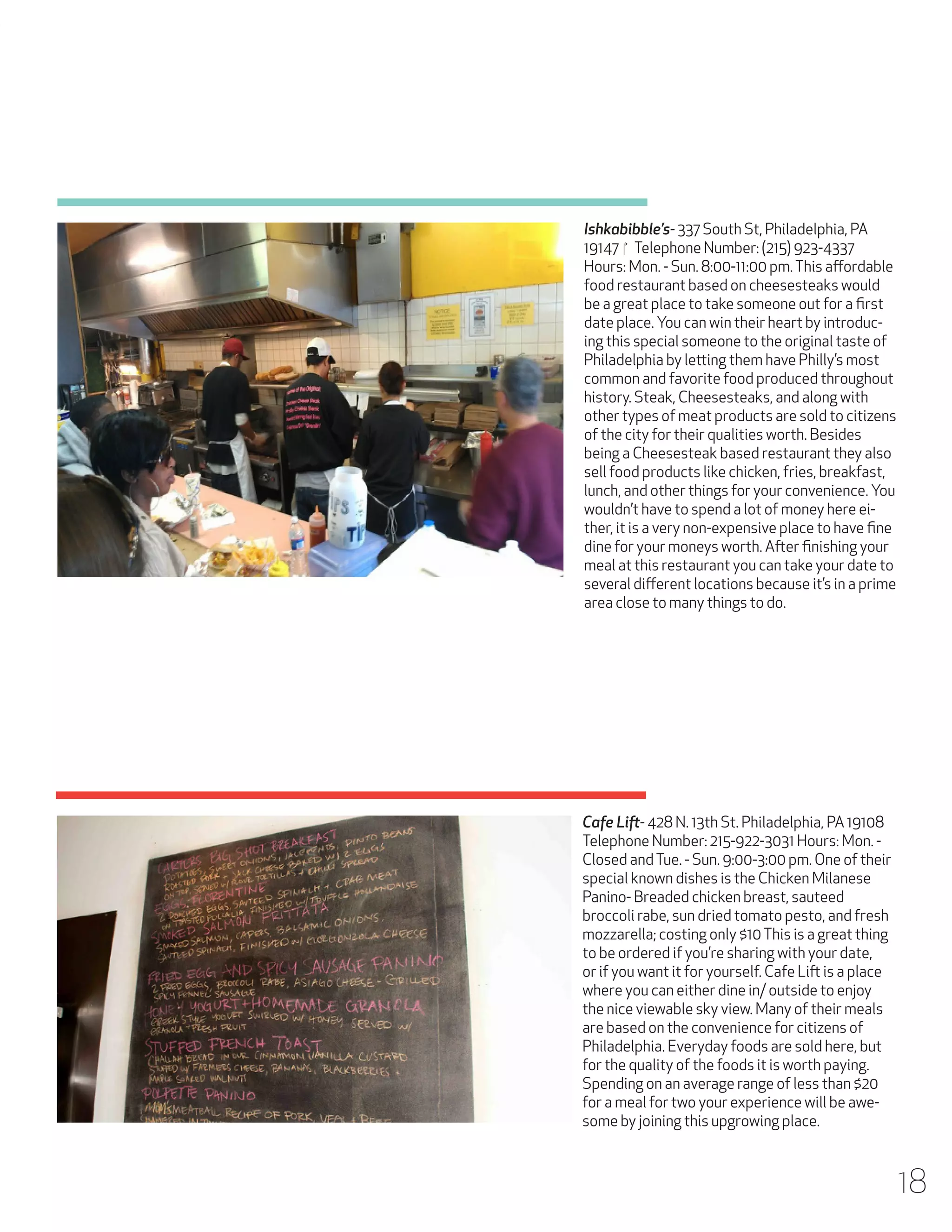 Ishkabibble’s- 337 South St, Philadelphia, PA
19147 ‎Telephone Number: (215) 923-4337
Hours: Mon. - Sun. 8:00-11:00 pm. This affordable
food restaurant based on cheesesteaks would
be a great place to take someone out for a first
date place. You can win their heart by introducing this special someone to the original taste of
Philadelphia by letting them have Philly’s most
common and favorite food produced throughout
history. Steak, Cheesesteaks, and along with
other types of meat products are sold to citizens
of the city for their qualities worth. Besides
being a Cheesesteak based restaurant they also
sell food products like chicken, fries, breakfast,
lunch, and other things for your convenience. You
wouldn’t have to spend a lot of money here either, it is a very non-expensive place to have fine
dine for your moneys worth. After finishing your
meal at this restaurant you can take your date to
several different locations because it’s in a prime
area close to many things to do.

Cafe Lift- 428 N. 13th St. Philadelphia, PA 19108
Telephone Number: 215-922-3031 Hours: Mon. Closed and Tue. - Sun. 9:00-3:00 pm. One of their
special known dishes is the Chicken Milanese
Panino- Breaded chicken breast, sauteed
broccoli rabe, sun dried tomato pesto, and fresh
mozzarella; costing only $10 This is a great thing
to be ordered if you’re sharing with your date,
or if you want it for yourself. Cafe Lift is a place
where you can either dine in/ outside to enjoy
the nice viewable sky view. Many of their meals
are based on the convenience for citizens of
Philadelphia. Everyday foods are sold here, but
for the quality of the foods it is worth paying.
Spending on an average range of less than $20
for a meal for two your experience will be awesome by joining this upgrowing place.

18

 