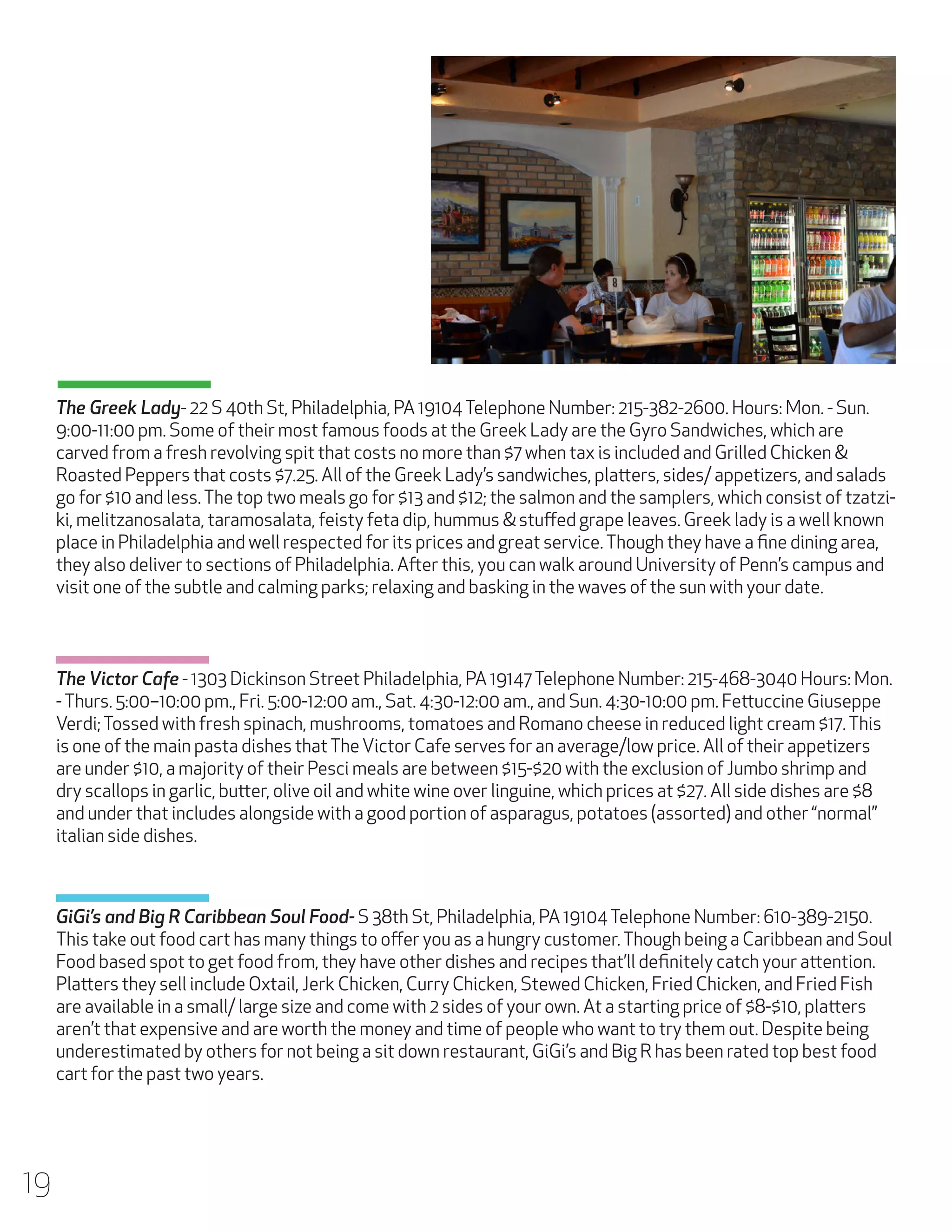 The Greek Lady- 22 S 40th St, Philadelphia, PA 19104 Telephone Number: 215-382-2600. Hours: Mon. - Sun.
9:00-11:00 pm. Some of their most famous foods at the Greek Lady are the Gyro Sandwiches, which are
carved from a fresh revolving spit that costs no more than $7 when tax is included and Grilled Chicken &
Roasted Peppers that costs $7.25. All of the Greek Lady’s sandwiches, platters, sides/ appetizers, and salads
go for $10 and less. The top two meals go for $13 and $12; the salmon and the samplers, which consist of tzatziki, melitzanosalata, taramosalata, feisty feta dip, hummus & stuffed grape leaves. Greek lady is a well known
place in Philadelphia and well respected for its prices and great service. Though they have a fine dining area,
they also deliver to sections of Philadelphia. After this, you can walk around University of Penn’s campus and
visit one of the subtle and calming parks; relaxing and basking in the waves of the sun with your date.

The Victor Cafe - 1303 Dickinson Street Philadelphia, PA 19147 Telephone Number: 215-468-3040 Hours: Mon.
- Thurs. 5:00–10:00 pm., Fri. 5:00-12:00 am., Sat. 4:30-12:00 am., and Sun. 4:30-10:00 pm. Fettuccine Giuseppe
Verdi; Tossed with fresh spinach, mushrooms, tomatoes and Romano cheese in reduced light cream $17. This
is one of the main pasta dishes that The Victor Cafe serves for an average/low price. All of their appetizers
are under $10, a majority of their Pesci meals are between $15-$20 with the exclusion of Jumbo shrimp and
dry scallops in garlic, butter, olive oil and white wine over linguine, which prices at $27. All side dishes are $8
and under that includes alongside with a good portion of asparagus, potatoes (assorted) and other “normal”
italian side dishes.

GiGi’s and Big R Caribbean Soul Food- S 38th St, Philadelphia, PA 19104 Telephone Number: 610-389-2150.
This take out food cart has many things to offer you as a hungry customer. Though being a Caribbean and Soul
Food based spot to get food from, they have other dishes and recipes that’ll definitely catch your attention.
Platters they sell include Oxtail, Jerk Chicken, Curry Chicken, Stewed Chicken, Fried Chicken, and Fried Fish
are available in a small/ large size and come with 2 sides of your own. At a starting price of $8-$10, platters
aren’t that expensive and are worth the money and time of people who want to try them out. Despite being
underestimated by others for not being a sit down restaurant, GiGi’s and Big R has been rated top best food
cart for the past two years.

19

 