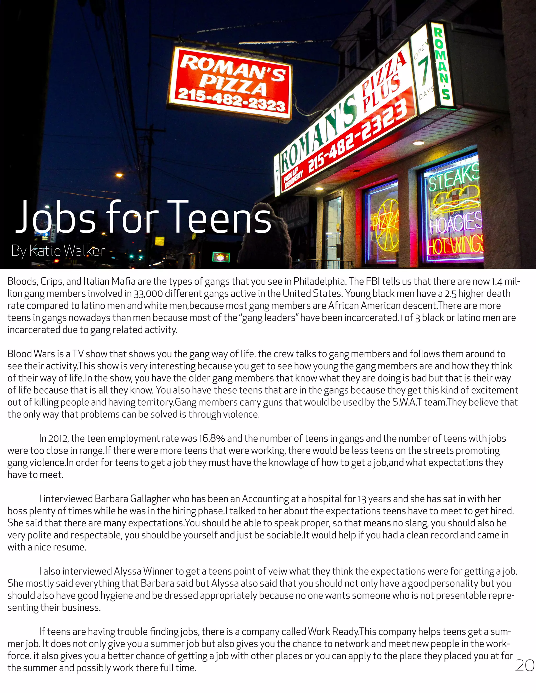 Jobs for Teens

By Katie Walker

Bloods, Crips, and Italian Mafia are the types of gangs that you see in Philadelphia. The FBI tells us that there are now 1.4 million gang members involved in 33,000 different gangs active in the United States. Young black men have a 2.5 higher death
rate compared to latino men and white men,because most gang members are African American descent.There are more
teens in gangs nowadays than men because most of the “gang leaders” have been incarcerated.1 of 3 black or latino men are
incarcerated due to gang related activity.
Blood Wars is a TV show that shows you the gang way of life. the crew talks to gang members and follows them around to
see their activity.This show is very interesting because you get to see how young the gang members are and how they think
of their way of life.In the show, you have the older gang members that know what they are doing is bad but that is their way
of life because that is all they know. You also have these teens that are in the gangs because they get this kind of excitement
out of killing people and having territory.Gang members carry guns that would be used by the S.W.A.T team.They believe that
the only way that problems can be solved is through violence.
	
In 2012, the teen employment rate was 16.8% and the number of teens in gangs and the number of teens with jobs
were too close in range.If there were more teens that were working, there would be less teens on the streets promoting
gang violence.In order for teens to get a job they must have the knowlage of how to get a job,and what expectations they
have to meet.
	
I interviewed Barbara Gallagher who has been an Accounting at a hospital for 13 years and she has sat in with her
boss plenty of times while he was in the hiring phase.I talked to her about the expectations teens have to meet to get hired.
She said that there are many expectations.You should be able to speak proper, so that means no slang, you should also be
very polite and respectable, you should be yourself and just be sociable.It would help if you had a clean record and came in
with a nice resume.
	
I also interviewed Alyssa Winner to get a teens point of veiw what they think the expectations were for getting a job.
She mostly said everything that Barbara said but Alyssa also said that you should not only have a good personality but you
should also have good hygiene and be dressed appropriately because no one wants someone who is not presentable representing their business.
	
If teens are having trouble finding jobs, there is a company called Work Ready.This company helps teens get a summer job. It does not only give you a summer job but also gives you the chance to network and meet new people in the workforce. it also gives you a better chance of getting a job with other places or you can apply to the place they placed you at for
the summer and possibly work there full time.

20

 