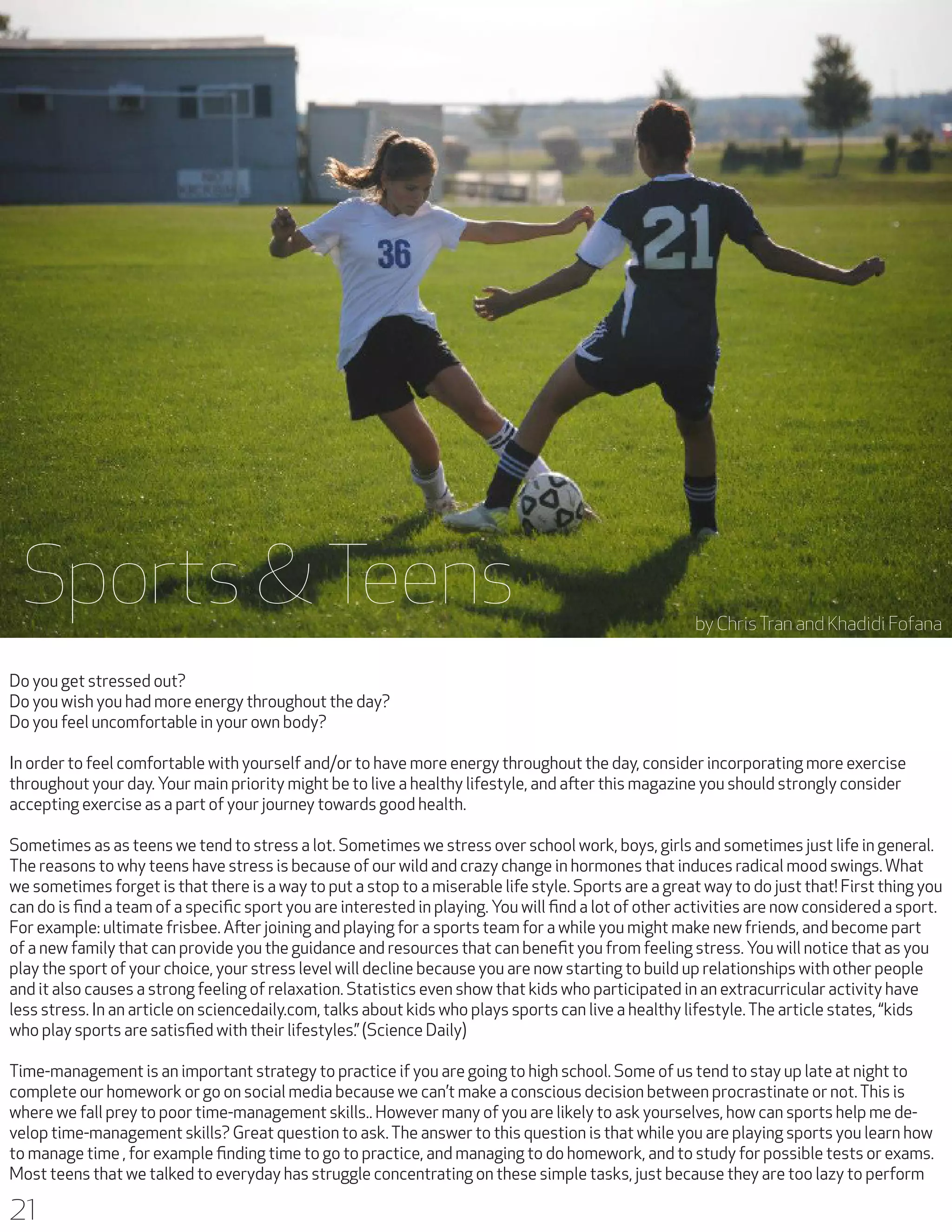 Sports & Teens

Sports & Teens

by Chris Tran and Khadidi Fofana

Do you get stressed out?
Do you wish you had more energy throughout the day?
Do you feel uncomfortable in your own body?
In order to feel comfortable with yourself and/or to have more energy throughout the day, consider incorporating more exercise
throughout your day. Your main priority might be to live a healthy lifestyle, and after this magazine you should strongly consider
accepting exercise as a part of your journey towards good health.
Sometimes as as teens we tend to stress a lot. Sometimes we stress over school work, boys, girls and sometimes just life in general.
The reasons to why teens have stress is because of our wild and crazy change in hormones that induces radical mood swings. What
we sometimes forget is that there is a way to put a stop to a miserable life style. Sports are a great way to do just that! First thing you
can do is find a team of a specific sport you are interested in playing. You will find a lot of other activities are now considered a sport.
For example: ultimate frisbee. After joining and playing for a sports team for a while you might make new friends, and become part
of a new family that can provide you the guidance and resources that can benefit you from feeling stress. You will notice that as you
play the sport of your choice, your stress level will decline because you are now starting to build up relationships with other people
and it also causes a strong feeling of relaxation. Statistics even show that kids who participated in an extracurricular activity have
less stress. In an article on sciencedaily.com, talks about kids who plays sports can live a healthy lifestyle. The article states, “kids
who play sports are satisfied with their lifestyles.” (Science Daily)
Time-management is an important strategy to practice if you are going to high school. Some of us tend to stay up late at night to
complete our homework or go on social media because we can’t make a conscious decision between procrastinate or not. This is
where we fall prey to poor time-management skills.. However many of you are likely to ask yourselves, how can sports help me develop time-management skills? Great question to ask. The answer to this question is that while you are playing sports you learn how
to manage time , for example finding time to go to practice, and managing to do homework, and to study for possible tests or exams.
Most teens that we talked to everyday has struggle concentrating on these simple tasks, just because they are too lazy to perform

21

 