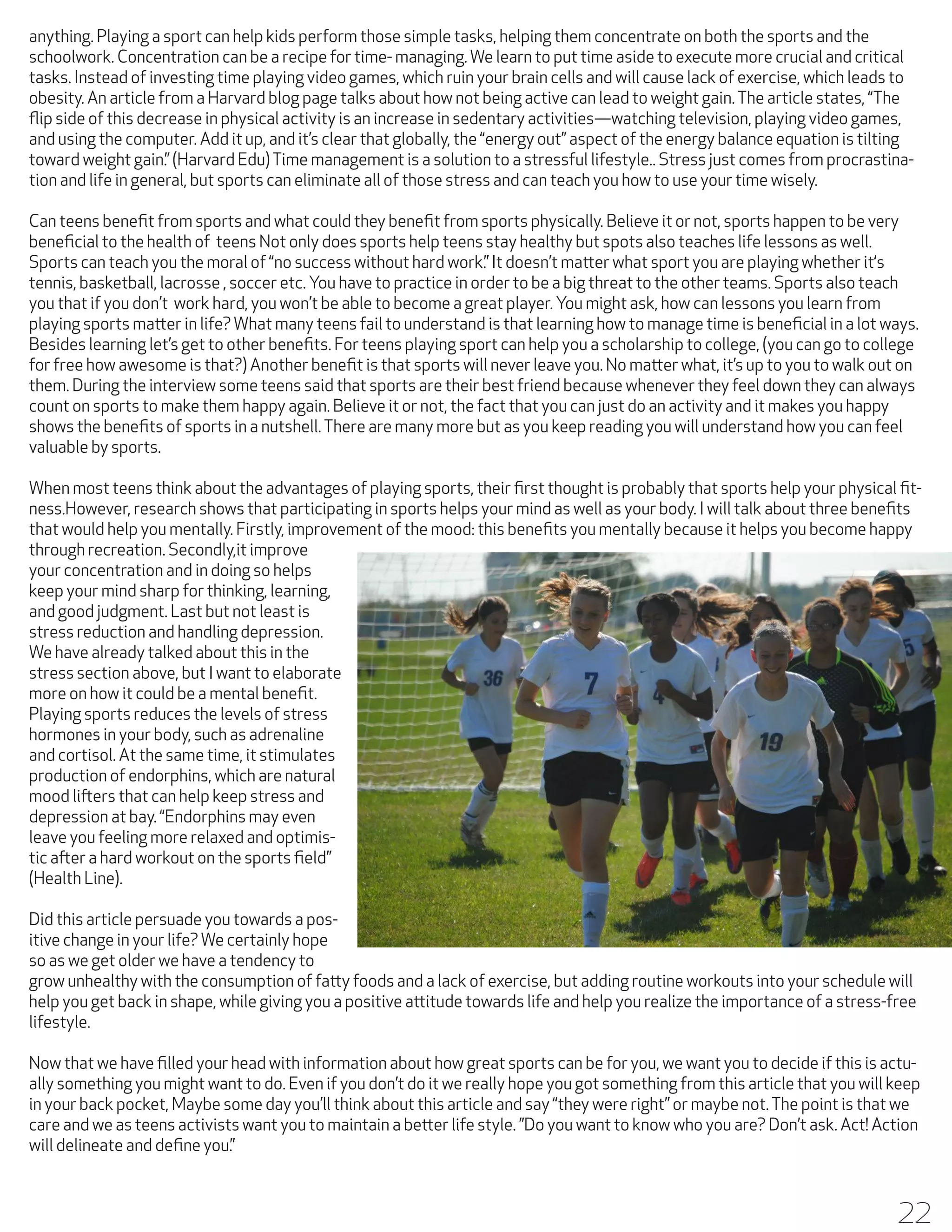 anything. Playing a sport can help kids perform those simple tasks, helping them concentrate on both the sports and the
schoolwork. Concentration can be a recipe for time- managing. We learn to put time aside to execute more crucial and critical
tasks. Instead of investing time playing video games, which ruin your brain cells and will cause lack of exercise, which leads to
obesity. An article from a Harvard blog page talks about how not being active can lead to weight gain. The article states, “The
flip side of this decrease in physical activity is an increase in sedentary activities—watching television, playing video games,
and using the computer. Add it up, and it’s clear that globally, the “energy out” aspect of the energy balance equation is tilting
toward weight gain.” (Harvard Edu) Time management is a solution to a stressful lifestyle.. Stress just comes from procrastination and life in general, but sports can eliminate all of those stress and can teach you how to use your time wisely.
Can teens benefit from sports and what could they benefit from sports physically. Believe it or not, sports happen to be very
beneficial to the health of teens Not only does sports help teens stay healthy but spots also teaches life lessons as well.
Sports can teach you the moral of “no success without hard work.” It doesn’t matter what sport you are playing whether it‘s
tennis, basketball, lacrosse , soccer etc. You have to practice in order to be a big threat to the other teams. Sports also teach
you that if you don’t work hard, you won’t be able to become a great player. You might ask, how can lessons you learn from
playing sports matter in life? What many teens fail to understand is that learning how to manage time is beneficial in a lot ways.
Besides learning let’s get to other benefits. For teens playing sport can help you a scholarship to college, (you can go to college
for free how awesome is that?) Another benefit is that sports will never leave you. No matter what, it’s up to you to walk out on
them. During the interview some teens said that sports are their best friend because whenever they feel down they can always
count on sports to make them happy again. Believe it or not, the fact that you can just do an activity and it makes you happy
shows the benefits of sports in a nutshell. There are many more but as you keep reading you will understand how you can feel
valuable by sports.
When most teens think about the advantages of playing sports, their first thought is probably that sports help your physical fitness.However, research shows that participating in sports helps your mind as well as your body. I will talk about three benefits
that would help you mentally. Firstly, improvement of the mood: this benefits you mentally because it helps you become happy
through recreation. Secondly,it improve
your concentration and in doing so helps
keep your mind sharp for thinking, learning,
and good judgment. Last but not least is
stress reduction and handling depression.
We have already talked about this in the
stress section above, but I want to elaborate
more on how it could be a mental benefit.
Playing sports reduces the levels of stress
hormones in your body, such as adrenaline
and cortisol. At the same time, it stimulates
production of endorphins, which are natural
mood lifters that can help keep stress and
depression at bay. “Endorphins may even
leave you feeling more relaxed and optimistic after a hard workout on the sports field”
(Health Line).
Did this article persuade you towards a positive change in your life? We certainly hope
so as we get older we have a tendency to
grow unhealthy with the consumption of fatty foods and a lack of exercise, but adding routine workouts into your schedule will
help you get back in shape, while giving you a positive attitude towards life and help you realize the importance of a stress-free
lifestyle.
Now that we have filled your head with information about how great sports can be for you, we want you to decide if this is actually something you might want to do. Even if you don’t do it we really hope you got something from this article that you will keep
in your back pocket, Maybe some day you’ll think about this article and say “they were right” or maybe not. The point is that we
care and we as teens activists want you to maintain a better life style. ”Do you want to know who you are? Don’t ask. Act! Action
will delineate and define you.”

22

 