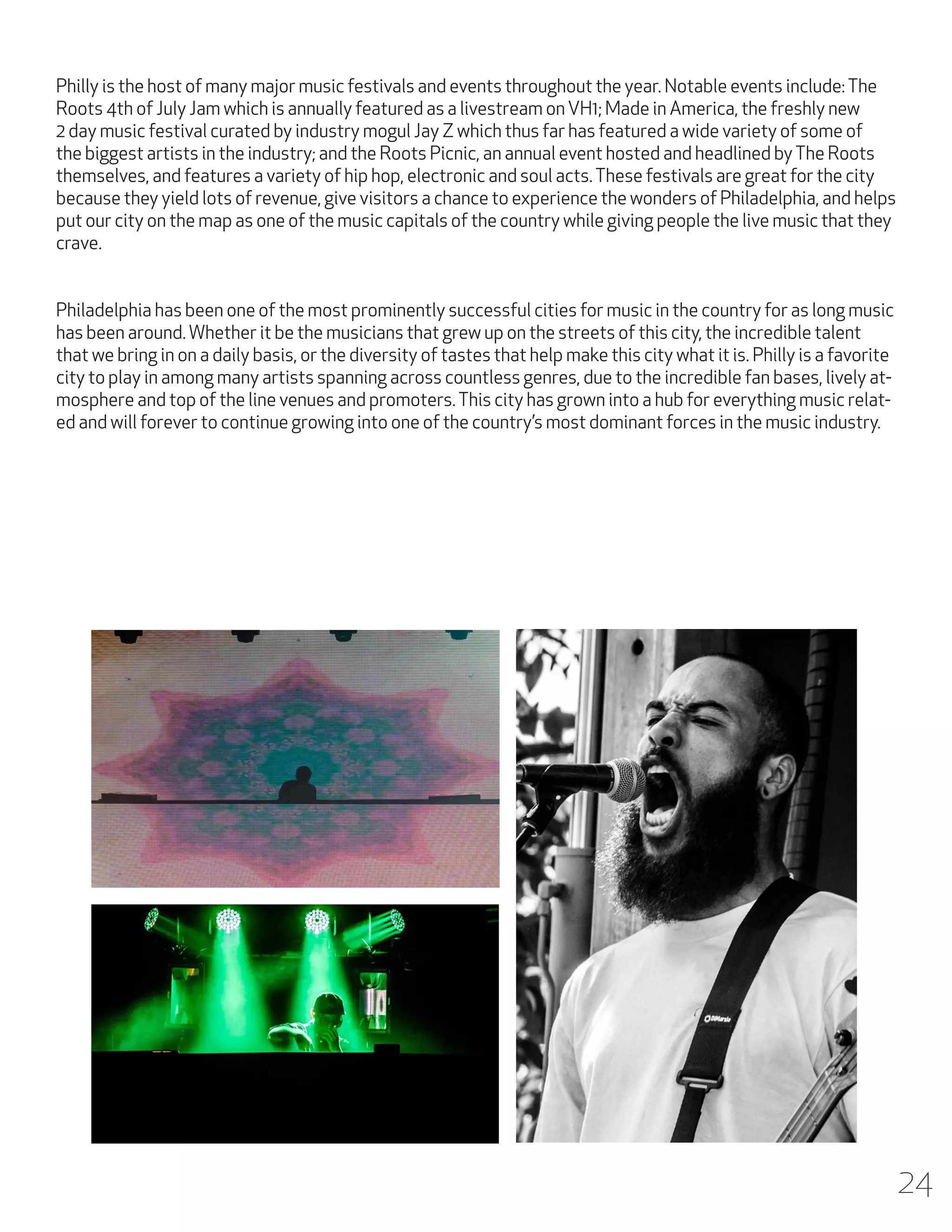 Philly is the host of many major music festivals and events throughout the year. Notable events include: The
Roots 4th of July Jam which is annually featured as a livestream on VH1; Made in America, the freshly new
2 day music festival curated by industry mogul Jay Z which thus far has featured a wide variety of some of
the biggest artists in the industry; and the Roots Picnic, an annual event hosted and headlined by The Roots
themselves, and features a variety of hip hop, electronic and soul acts. These festivals are great for the city
because they yield lots of revenue, give visitors a chance to experience the wonders of Philadelphia, and helps
put our city on the map as one of the music capitals of the country while giving people the live music that they
crave.
Philadelphia has been one of the most prominently successful cities for music in the country for as long music
has been around. Whether it be the musicians that grew up on the streets of this city, the incredible talent
that we bring in on a daily basis, or the diversity of tastes that help make this city what it is. Philly is a favorite
city to play in among many artists spanning across countless genres, due to the incredible fan bases, lively atmosphere and top of the line venues and promoters. This city has grown into a hub for everything music related and will forever to continue growing into one of the country’s most dominant forces in the music industry.

24

 