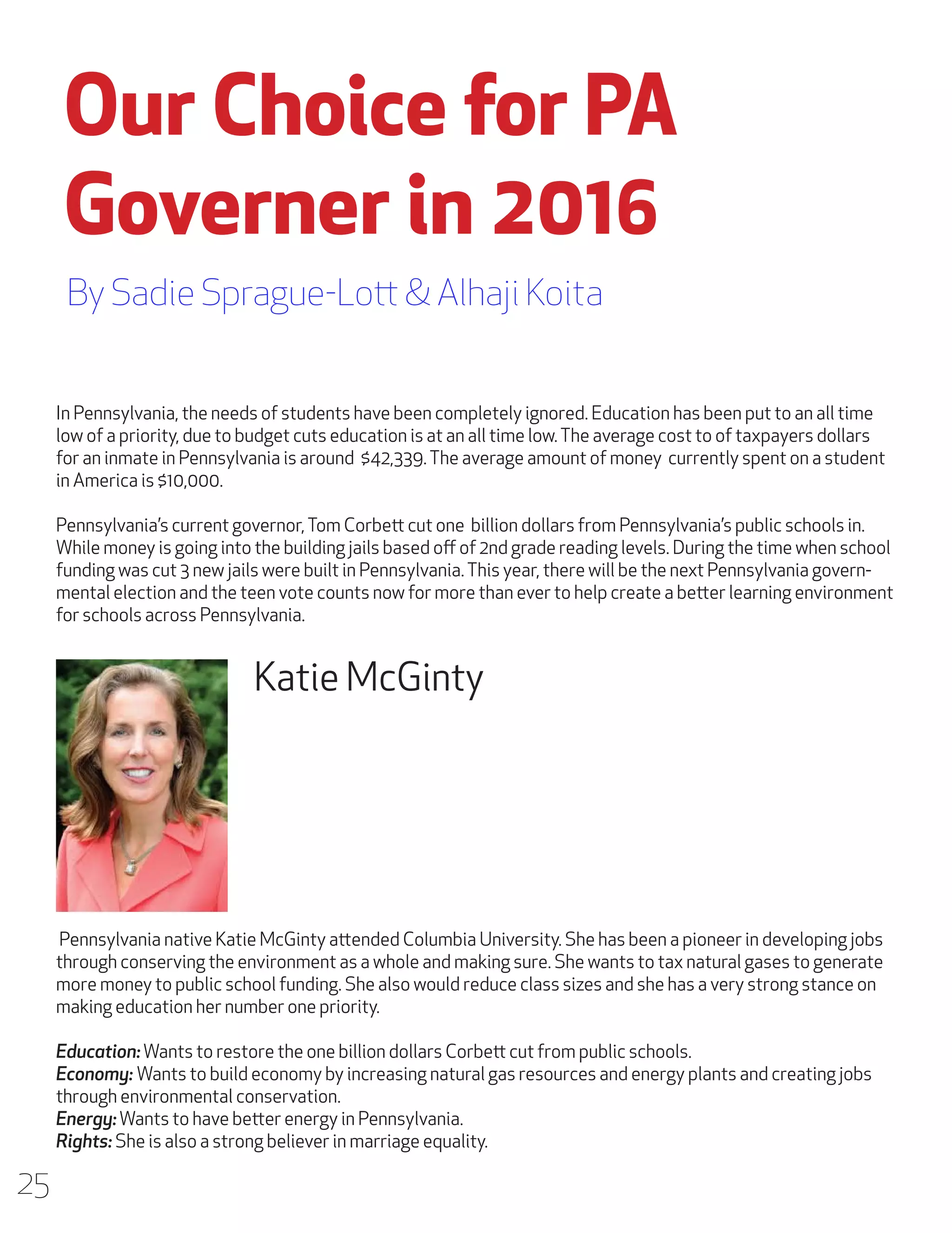 Our Choice for PA
Governer in 2016
By Sadie Sprague-Lott & Alhaji Koita
In Pennsylvania, the needs of students have been completely ignored. Education has been put to an all time
low of a priority, due to budget cuts education is at an all time low. The average cost to of taxpayers dollars
for an inmate in Pennsylvania is around $42,339. The average amount of money currently spent on a student
in America is $10,000. 	
	
Pennsylvania’s current governor, Tom Corbett cut one billion dollars from Pennsylvania’s public schools in.
While money is going into the building jails based off of 2nd grade reading levels. During the time when school
funding was cut 3 new jails were built in Pennsylvania. This year, there will be the next Pennsylvania governmental election and the teen vote counts now for more than ever to help create a better learning environment
for schools across Pennsylvania.

Katie McGinty

Pennsylvania native Katie McGinty attended Columbia University. She has been a pioneer in developing jobs
through conserving the environment as a whole and making sure. She wants to tax natural gases to generate
more money to public school funding. She also would reduce class sizes and she has a very strong stance on
making education her number one priority.
Education: Wants to restore the one billion dollars Corbett cut from public schools.
Economy: Wants to build economy by increasing natural gas resources and energy plants and creating jobs
through environmental conservation.
Energy: Wants to have better energy in Pennsylvania.
Rights: She is also a strong believer in marriage equality.

25

 