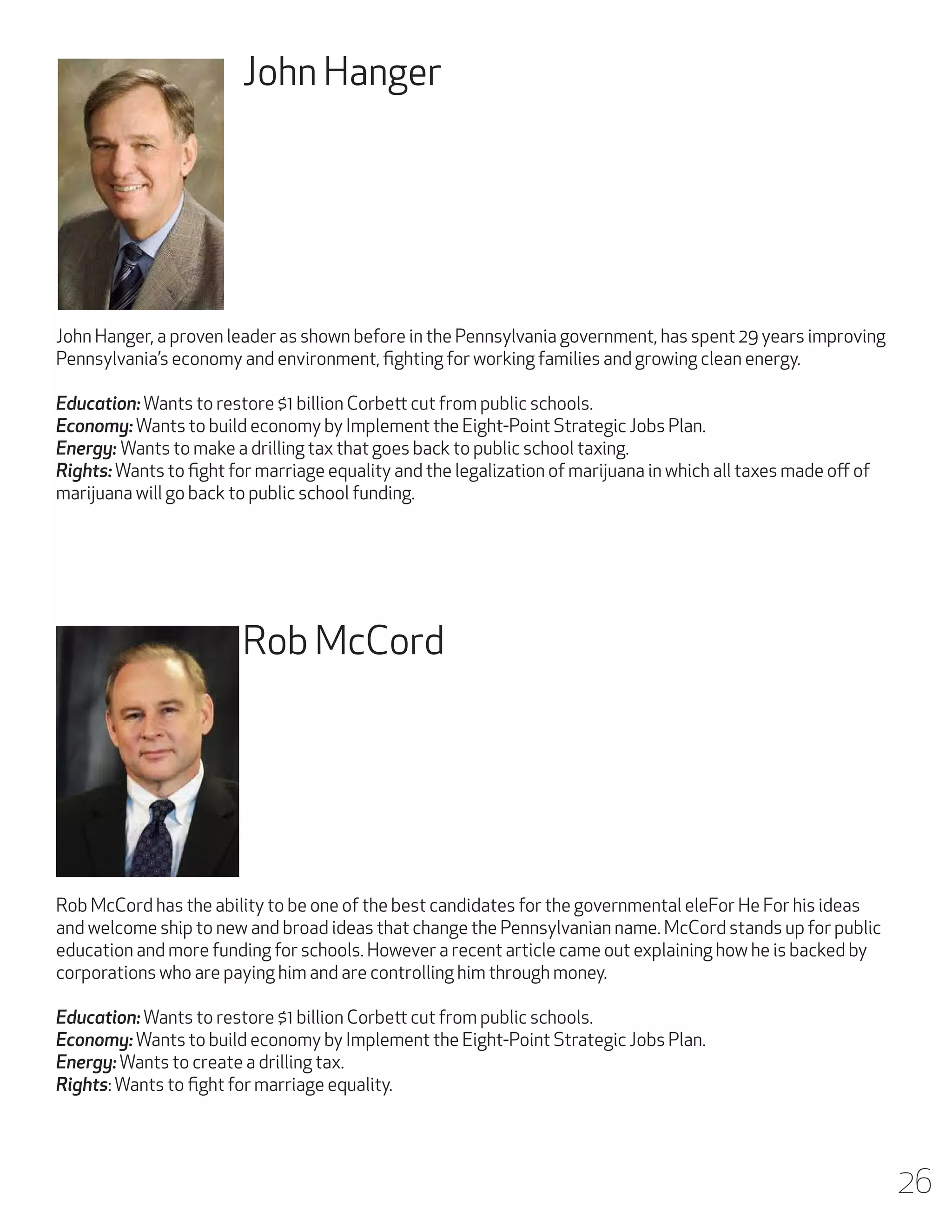 John Hanger

John Hanger, a proven leader as shown before in the Pennsylvania government, has spent 29 years improving
Pennsylvania’s economy and environment, fighting for working families and growing clean energy.
Education: Wants to restore $1 billion Corbett cut from public schools.
Economy: Wants to build economy by Implement the Eight-Point Strategic Jobs Plan.
Energy: Wants to make a drilling tax that goes back to public school taxing.
Rights: Wants to fight for marriage equality and the legalization of marijuana in which all taxes made off of
marijuana will go back to public school funding.

Rob McCord

Rob McCord has the ability to be one of the best candidates for the governmental eleFor He For his ideas
and welcome ship to new and broad ideas that change the Pennsylvanian name. McCord stands up for public
education and more funding for schools. However a recent article came out explaining how he is backed by
corporations who are paying him and are controlling him through money.
Education: Wants to restore $1 billion Corbett cut from public schools.
Economy: Wants to build economy by Implement the Eight-Point Strategic Jobs Plan.
Energy: Wants to create a drilling tax.
Rights: Wants to fight for marriage equality.

26

 