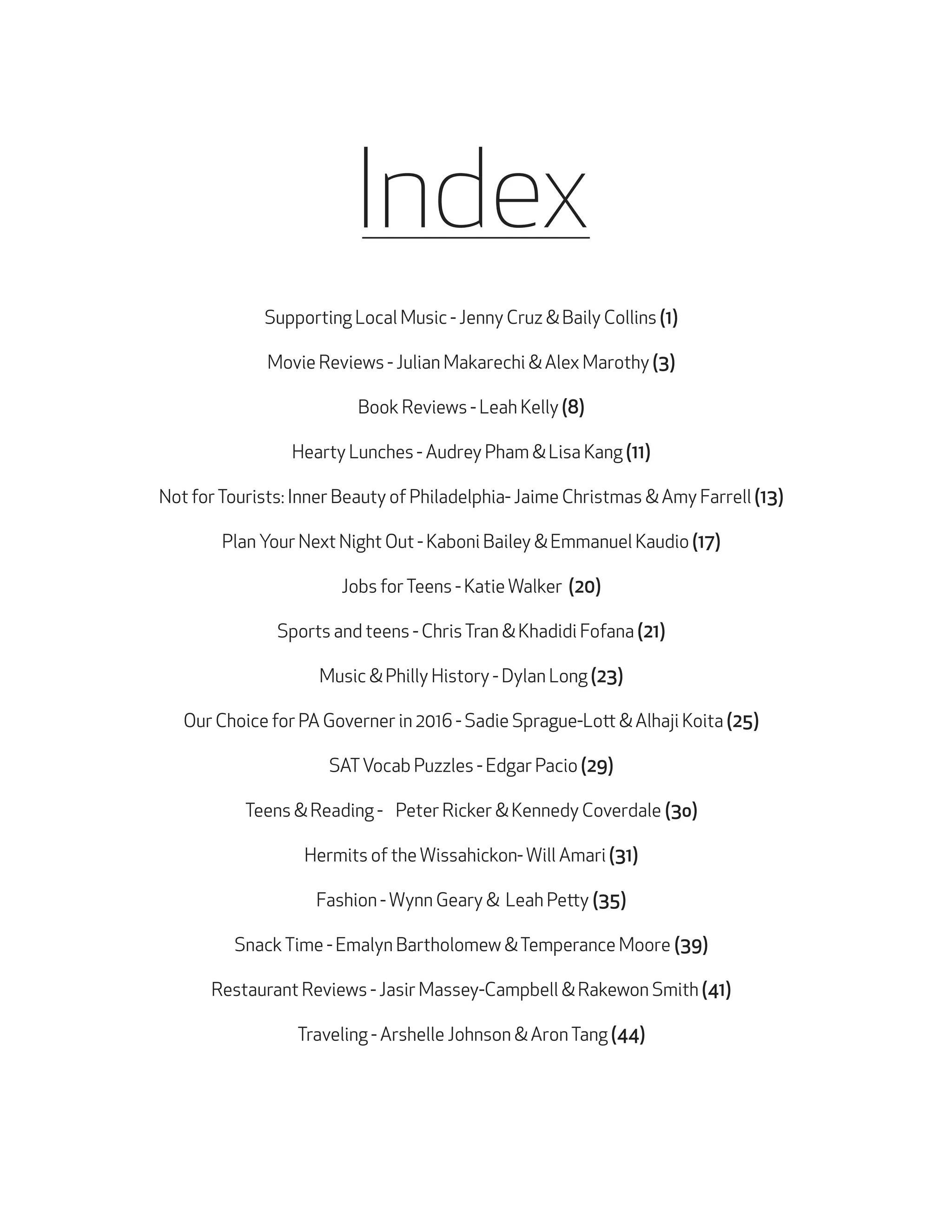 Index
Supporting Local Music - Jenny Cruz & Baily Collins (1)
Movie Reviews - Julian Makarechi & Alex Marothy (3)
Book Reviews - Leah Kelly (8)
Hearty Lunches - Audrey Pham & Lisa Kang (11)
Not for Tourists: Inner Beauty of Philadelphia- Jaime Christmas & Amy Farrell (13)
Plan Your Next Night Out - Kaboni Bailey & Emmanuel Kaudio (17)
Jobs for Teens - Katie Walker (20)
Sports and teens - Chris Tran & Khadidi Fofana (21)
Music & Philly History - Dylan Long (23)
Our Choice for PA Governer in 2016 - Sadie Sprague-Lott & Alhaji Koita (25)
SAT Vocab Puzzles - Edgar Pacio (29)
Teens & Reading - Peter Ricker & Kennedy Coverdale (3o)
Hermits of the Wissahickon- Will Amari (31)
Fashion - Wynn Geary & Leah Petty (35)
Snack Time - Emalyn Bartholomew & Temperance Moore (39)
Restaurant Reviews - Jasir Massey-Campbell & Rakewon Smith (41)
Traveling - Arshelle Johnson & Aron Tang (44)

 