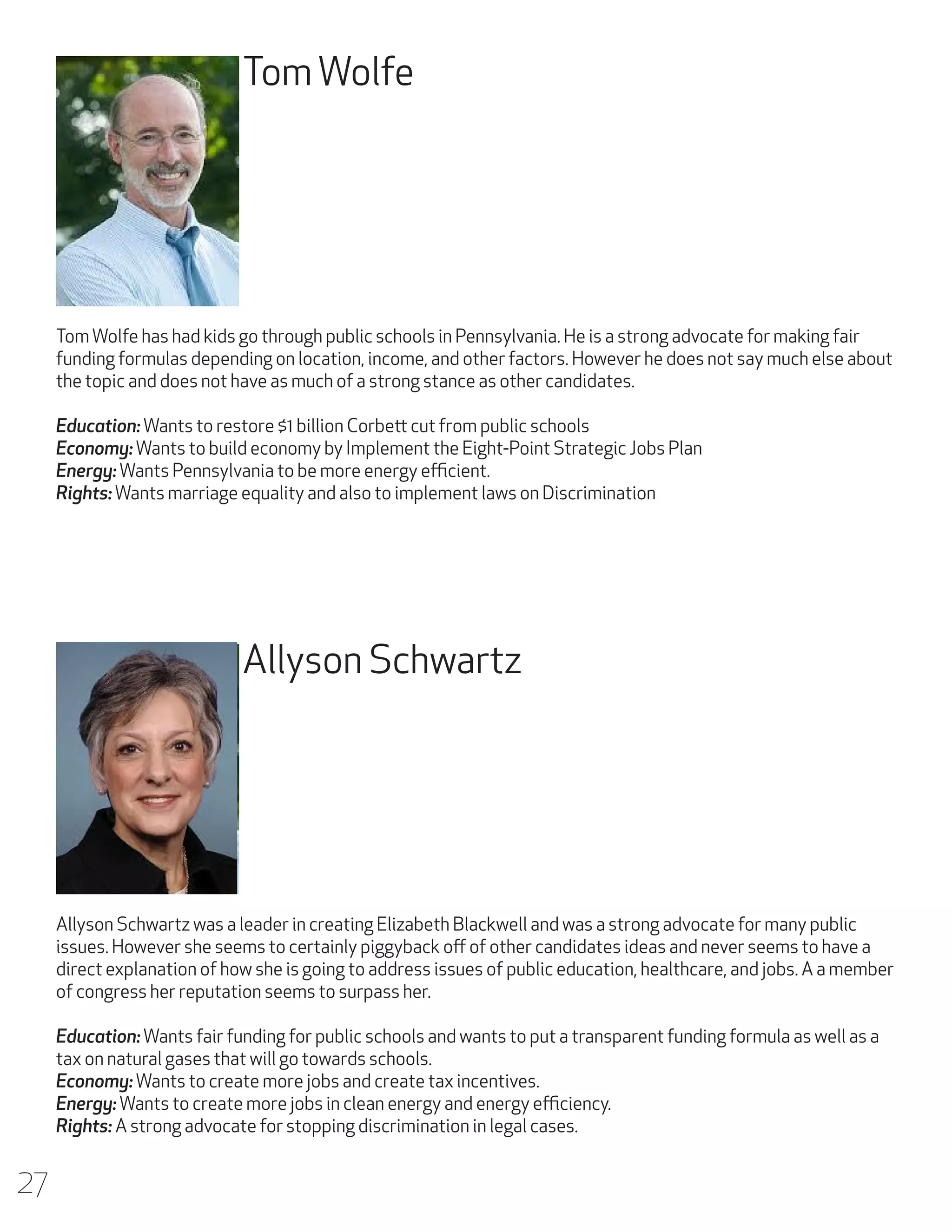Tom Wolfe

Tom Wolfe has had kids go through public schools in Pennsylvania. He is a strong advocate for making fair
funding formulas depending on location, income, and other factors. However he does not say much else about
the topic and does not have as much of a strong stance as other candidates.
Education: Wants to restore $1 billion Corbett cut from public schools
Economy: Wants to build economy by Implement the Eight-Point Strategic Jobs Plan
Energy: Wants Pennsylvania to be more energy efficient.
Rights: Wants marriage equality and also to implement laws on Discrimination

Allyson Schwartz

Allyson Schwartz was a leader in creating Elizabeth Blackwell and was a strong advocate for many public
issues. However she seems to certainly piggyback off of other candidates ideas and never seems to have a
direct explanation of how she is going to address issues of public education, healthcare, and jobs. A a member
of congress her reputation seems to surpass her.
Education: Wants fair funding for public schools and wants to put a transparent funding formula as well as a
tax on natural gases that will go towards schools.
Economy: Wants to create more jobs and create tax incentives.
Energy: Wants to create more jobs in clean energy and energy efficiency.
Rights: A strong advocate for stopping discrimination in legal cases.

27

 