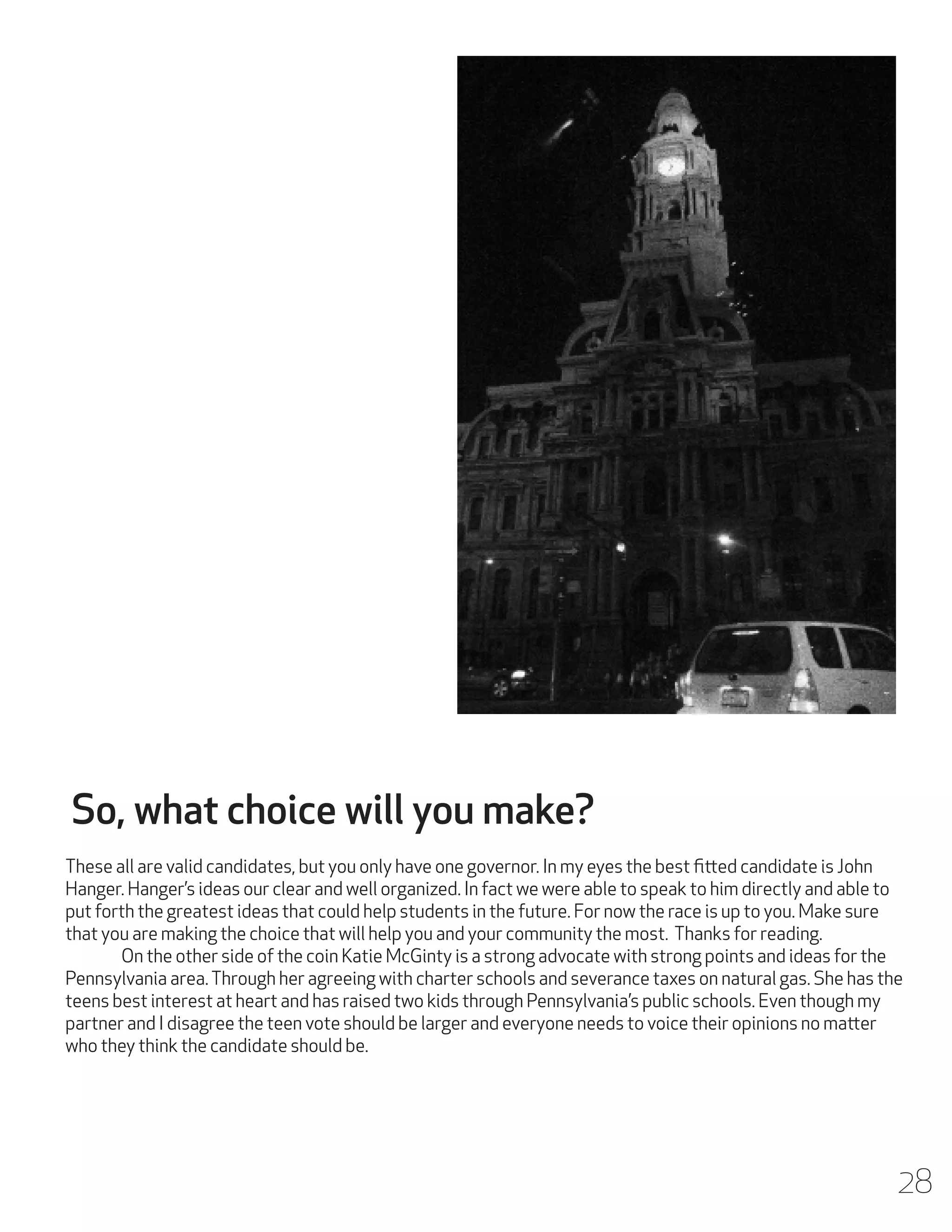 So, what choice will you make?
These all are valid candidates, but you only have one governor. In my eyes the best fitted candidate is John
Hanger. Hanger’s ideas our clear and well organized. In fact we were able to speak to him directly and able to
put forth the greatest ideas that could help students in the future. For now the race is up to you. Make sure
that you are making the choice that will help you and your community the most. Thanks for reading.
	
On the other side of the coin Katie McGinty is a strong advocate with strong points and ideas for the
Pennsylvania area. Through her agreeing with charter schools and severance taxes on natural gas. She has the
teens best interest at heart and has raised two kids through Pennsylvania’s public schools. Even though my
partner and I disagree the teen vote should be larger and everyone needs to voice their opinions no matter
who they think the candidate should be.

28

 