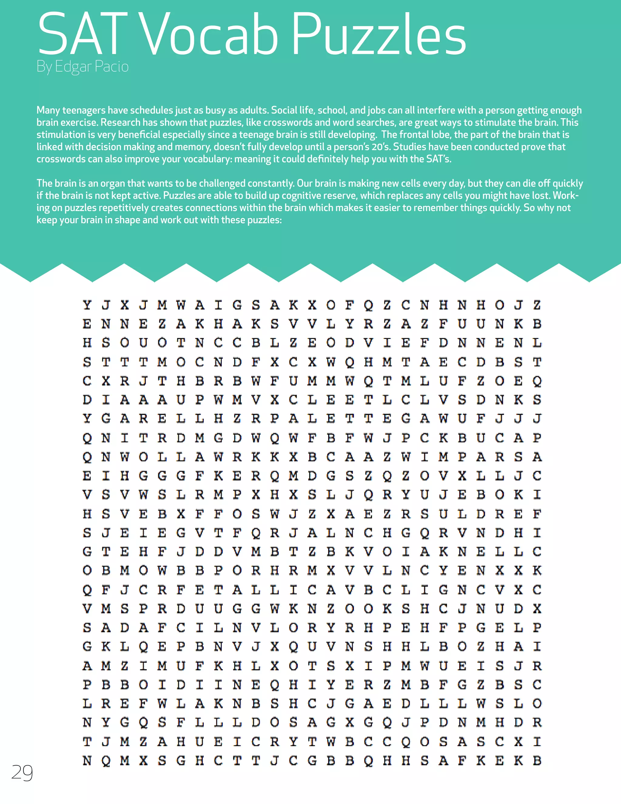 SAT Vocab Puzzles
By Edgar Pacio

Many teenagers have schedules just as busy as adults. Social life, school, and jobs can all interfere with a person getting enough
brain exercise. Research has shown that puzzles, like crosswords and word searches, are great ways to stimulate the brain. This
stimulation is very beneficial especially since a teenage brain is still developing. The frontal lobe, the part of the brain that is
linked with decision making and memory, doesn’t fully develop until a person’s 20’s. Studies have been conducted prove that
crosswords can also improve your vocabulary: meaning it could definitely help you with the SAT’s.
The brain is an organ that wants to be challenged constantly. Our brain is making new cells every day, but they can die off quickly
if the brain is not kept active. Puzzles are able to build up cognitive reserve, which replaces any cells you might have lost. Working on puzzles repetitively creates connections within the brain which makes it easier to remember things quickly. So why not
keep your brain in shape and work out with these puzzles:

29

 