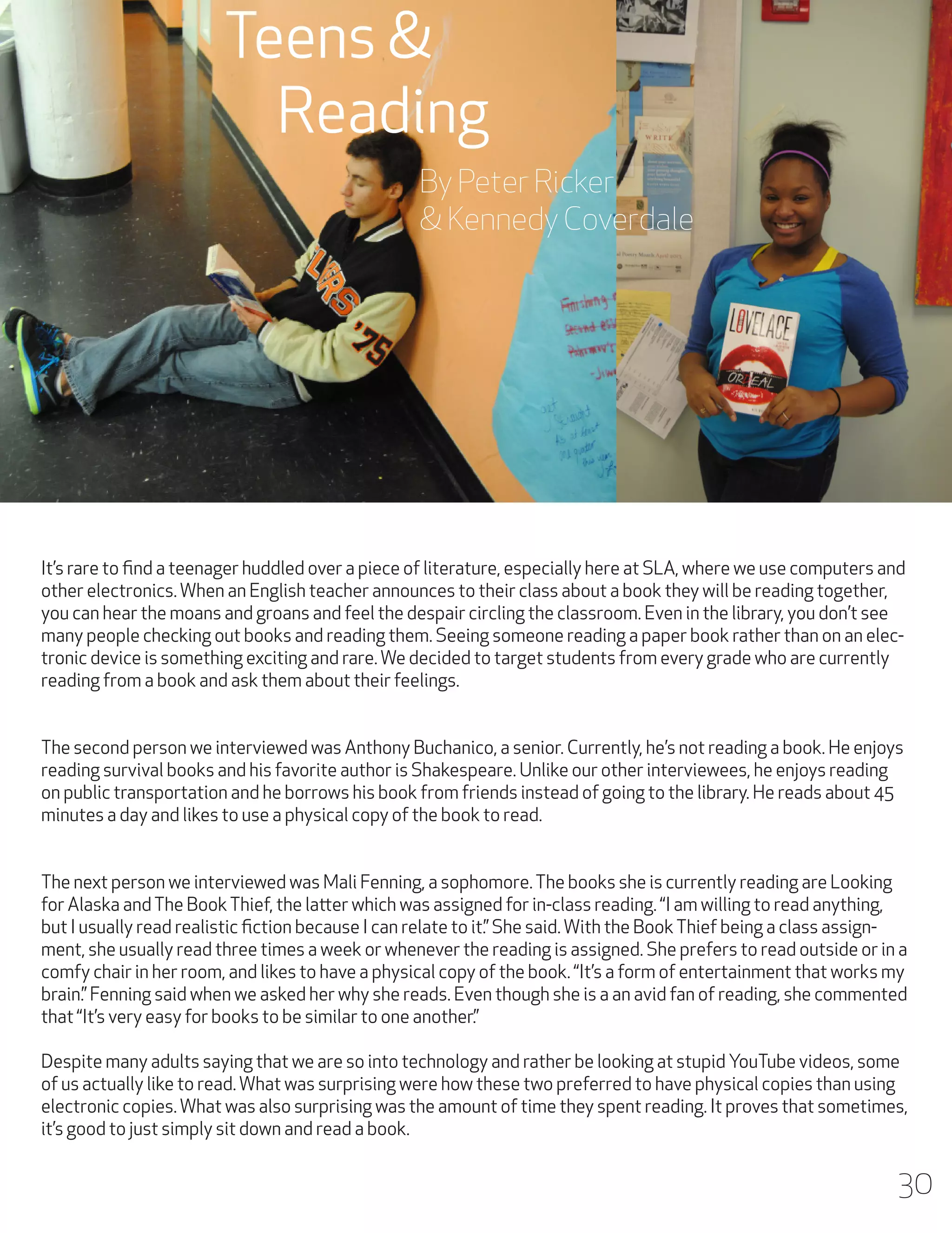 Teens &
Reading
By Peter Ricker
& Kennedy Coverdale

It’s rare to find a teenager huddled over a piece of literature, especially here at SLA, where we use computers and
other electronics. When an English teacher announces to their class about a book they will be reading together,
you can hear the moans and groans and feel the despair circling the classroom. Even in the library, you don’t see
many people checking out books and reading them. Seeing someone reading a paper book rather than on an electronic device is something exciting and rare. We decided to target students from every grade who are currently
reading from a book and ask them about their feelings.
The second person we interviewed was Anthony Buchanico, a senior. Currently, he’s not reading a book. He enjoys
reading survival books and his favorite author is Shakespeare. Unlike our other interviewees, he enjoys reading
on public transportation and he borrows his book from friends instead of going to the library. He reads about 45
minutes a day and likes to use a physical copy of the book to read.
The next person we interviewed was Mali Fenning, a sophomore. The books she is currently reading are Looking
for Alaska and The Book Thief, the latter which was assigned for in-class reading. “I am willing to read anything,
but I usually read realistic fiction because I can relate to it.” She said. With the Book Thief being a class assignment, she usually read three times a week or whenever the reading is assigned. She prefers to read outside or in a
comfy chair in her room, and likes to have a physical copy of the book. “It’s a form of entertainment that works my
brain.” Fenning said when we asked her why she reads. Even though she is a an avid fan of reading, she commented
that “It’s very easy for books to be similar to one another.”
Despite many adults saying that we are so into technology and rather be looking at stupid YouTube videos, some
of us actually like to read. What was surprising were how these two preferred to have physical copies than using
electronic copies. What was also surprising was the amount of time they spent reading. It proves that sometimes,
it’s good to just simply sit down and read a book.

30

 