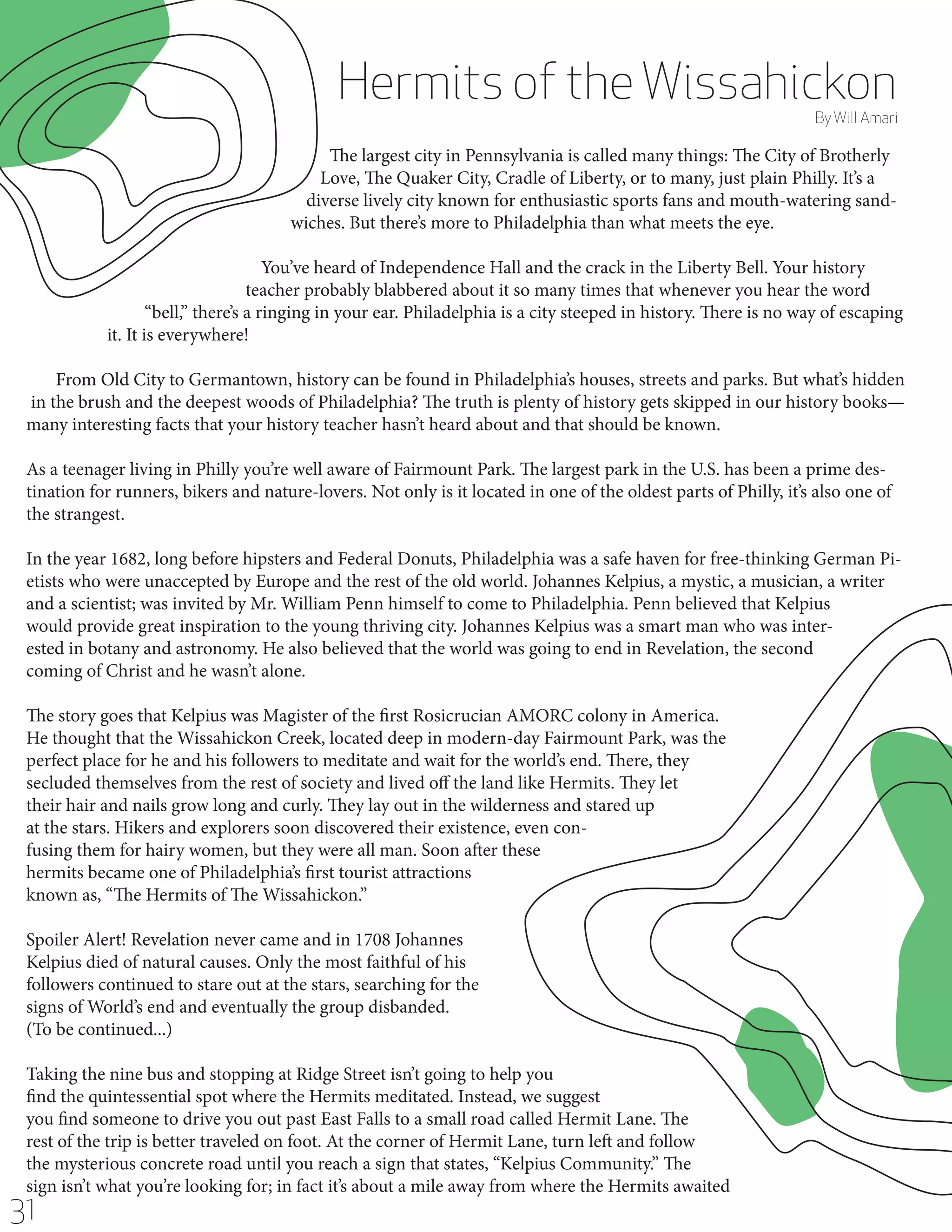 Hermits of the Wissahickon

By Will Amari

The largest city in Pennsylvania is called many things: The City of Brotherly
Love, The Quaker City, Cradle of Liberty, or to many, just plain Philly. It’s a
diverse lively city known for enthusiastic sports fans and mouth-watering sandwiches. But there’s more to Philadelphia than what meets the eye.
You’ve heard of Independence Hall and the crack in the Liberty Bell. Your history
teacher probably blabbered about it so many times that whenever you hear the word
“bell,” there’s a ringing in your ear. Philadelphia is a city steeped in history. There is no way of escaping
it. It is everywhere!
From Old City to Germantown, history can be found in Philadelphia’s houses, streets and parks. But what’s hidden
in the brush and the deepest woods of Philadelphia? The truth is plenty of history gets skipped in our history books—
many interesting facts that your history teacher hasn’t heard about and that should be known.
As a teenager living in Philly you’re well aware of Fairmount Park. The largest park in the U.S. has been a prime destination for runners, bikers and nature-lovers. Not only is it located in one of the oldest parts of Philly, it’s also one of
the strangest.
In the year 1682, long before hipsters and Federal Donuts, Philadelphia was a safe haven for free-thinking German Pietists who were unaccepted by Europe and the rest of the old world. Johannes Kelpius, a mystic, a musician, a writer
and a scientist; was invited by Mr. William Penn himself to come to Philadelphia. Penn believed that Kelpius
would provide great inspiration to the young thriving city. Johannes Kelpius was a smart man who was interested in botany and astronomy. He also believed that the world was going to end in Revelation, the second
coming of Christ and he wasn’t alone.
The story goes that Kelpius was Magister of the first Rosicrucian AMORC colony in America.
He thought that the Wissahickon Creek, located deep in modern-day Fairmount Park, was the
perfect place for he and his followers to meditate and wait for the world’s end. There, they
secluded themselves from the rest of society and lived off the land like Hermits. They let
their hair and nails grow long and curly. They lay out in the wilderness and stared up
at the stars. Hikers and explorers soon discovered their existence, even confusing them for hairy women, but they were all man. Soon after these
hermits became one of Philadelphia’s first tourist attractions
known as, “The Hermits of The Wissahickon.”
Spoiler Alert! Revelation never came and in 1708 Johannes
Kelpius died of natural causes. Only the most faithful of his
followers continued to stare out at the stars, searching for the
signs of World’s end and eventually the group disbanded.
(To be continued...)
Taking the nine bus and stopping at Ridge Street isn’t going to help you
find the quintessential spot where the Hermits meditated. Instead, we suggest
you find someone to drive you out past East Falls to a small road called Hermit Lane. The
rest of the trip is better traveled on foot. At the corner of Hermit Lane, turn left and follow
the mysterious concrete road until you reach a sign that states, “Kelpius Community.” The
sign isn’t what you’re looking for; in fact it’s about a mile away from where the Hermits awaited

31

 