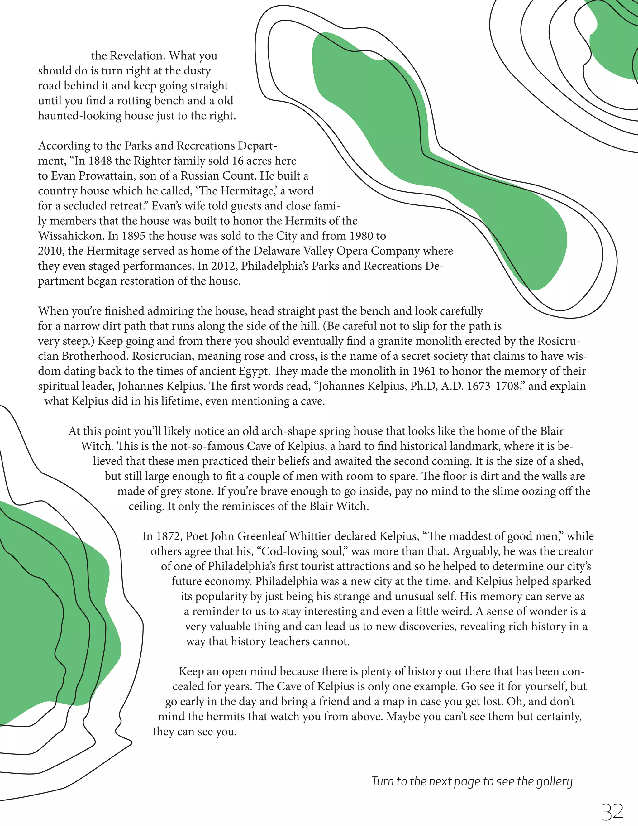 the Revelation. What you
should do is turn right at the dusty
road behind it and keep going straight
until you find a rotting bench and a old
haunted-looking house just to the right.
According to the Parks and Recreations Department, “In 1848 the Righter family sold 16 acres here
to Evan Prowattain, son of a Russian Count. He built a
country house which he called, ‘The Hermitage,’ a word
for a secluded retreat.” Evan’s wife told guests and close family members that the house was built to honor the Hermits of the
Wissahickon. In 1895 the house was sold to the City and from 1980 to
2010, the Hermitage served as home of the Delaware Valley Opera Company where
they even staged performances. In 2012, Philadelphia’s Parks and Recreations Department began restoration of the house.
When you’re finished admiring the house, head straight past the bench and look carefully
for a narrow dirt path that runs along the side of the hill. (Be careful not to slip for the path is
very steep.) Keep going and from there you should eventually find a granite monolith erected by the Rosicrucian Brotherhood. Rosicrucian, meaning rose and cross, is the name of a secret society that claims to have wisdom dating back to the times of ancient Egypt. They made the monolith in 1961 to honor the memory of their
spiritual leader, Johannes Kelpius. The first words read, “Johannes Kelpius, Ph.D, A.D. 1673-1708,” and explain
what Kelpius did in his lifetime, even mentioning a cave.
At this point you’ll likely notice an old arch-shape spring house that looks like the home of the Blair
Witch. This is the not-so-famous Cave of Kelpius, a hard to find historical landmark, where it is believed that these men practiced their beliefs and awaited the second coming. It is the size of a shed,
but still large enough to fit a couple of men with room to spare. The floor is dirt and the walls are
made of grey stone. If you’re brave enough to go inside, pay no mind to the slime oozing off the
ceiling. It only the reminisces of the Blair Witch.
In 1872, Poet John Greenleaf Whittier declared Kelpius, “The maddest of good men,” while
others agree that his, “Cod-loving soul,” was more than that. Arguably, he was the creator
of one of Philadelphia’s first tourist attractions and so he helped to determine our city’s
future economy. Philadelphia was a new city at the time, and Kelpius helped sparked
its popularity by just being his strange and unusual self. His memory can serve as
a reminder to us to stay interesting and even a little weird. A sense of wonder is a
very valuable thing and can lead us to new discoveries, revealing rich history in a
way that history teachers cannot.
Keep an open mind because there is plenty of history out there that has been concealed for years. The Cave of Kelpius is only one example. Go see it for yourself, but
go early in the day and bring a friend and a map in case you get lost. Oh, and don’t
mind the hermits that watch you from above. Maybe you can’t see them but certainly,
they can see you.

Turn to the next page to see the gallery

32

 