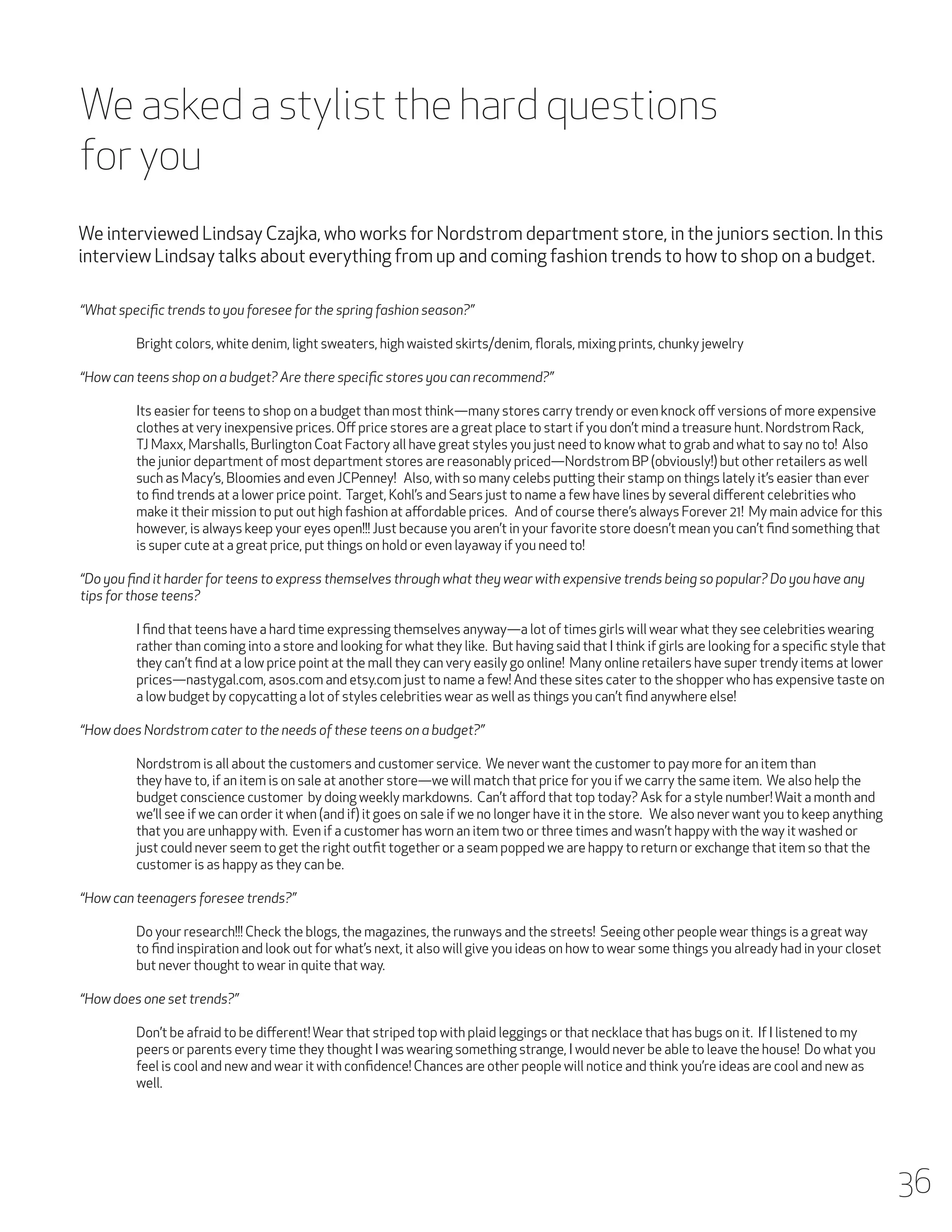 We asked a stylist the hard questions
for you
We interviewed Lindsay Czajka, who works for Nordstrom department store, in the juniors section. In this
interview Lindsay talks about everything from up and coming fashion trends to how to shop on a budget.
“What specific trends to you foresee for the spring fashion season?”
	

Bright colors, white denim, light sweaters, high waisted skirts/denim, florals, mixing prints, chunky jewelry

“How can teens shop on a budget? Are there specific stores you can recommend?”
	
	
	
	
	
	
	
	
	

Its easier for teens to shop on a budget than most think—many stores carry trendy or even knock off versions of more expensive 	
clothes at very inexpensive prices. Off price stores are a great place to start if you don’t mind a treasure hunt. Nordstrom Rack, 	
TJ Maxx, Marshalls, Burlington Coat Factory all have great styles you just need to know what to grab and what to say no to! Also 	
the junior department of most department stores are reasonably priced—Nordstrom BP (obviously!) but other retailers as well 	
such as Macy’s, Bloomies and even JCPenney! Also, with so many celebs putting their stamp on things lately it’s easier than ever 	
to find trends at a lower price point. Target, Kohl’s and Sears just to name a few have lines by several different celebrities who 		
make it their mission to put out high fashion at affordable prices. And of course there’s always Forever 21! My main advice for this 	
however, is always keep your eyes open!!! Just because you aren’t in your favorite store doesn’t mean you can’t find something that 	
is super cute at a great price, put things on hold or even layaway if you need to!

“Do you find it harder for teens to express themselves through what they wear with expensive trends being so popular? Do you have any
tips for those teens?
	
	
	
	
	

I find that teens have a hard time expressing themselves anyway—a lot of times girls will wear what they see celebrities wearing 	
rather than coming into a store and looking for what they like. But having said that I think if girls are looking for a specific style that 	
they can’t find at a low price point at the mall they can very easily go online! Many online retailers have super trendy items at lower 	
prices—nastygal.com, asos.com and etsy.com just to name a few! And these sites cater to the shopper who has expensive taste on 	
a low budget by copycatting a lot of styles celebrities wear as well as things you can’t find anywhere else!

“How does Nordstrom cater to the needs of these teens on a budget?”
	
	
	
	
	
	
	

Nordstrom is all about the customers and customer service. We never want the customer to pay more for an item than 		
they have to, if an item is on sale at another store—we will match that price for you if we carry the same item. We also help the 		
budget conscience customer by doing weekly markdowns. Can’t afford that top today? Ask for a style number! Wait a month and 	
we’ll see if we can order it when (and if) it goes on sale if we no longer have it in the store. We also never want you to keep anything 	
that you are unhappy with. Even if a customer has worn an item two or three times and wasn’t happy with the way it washed or 		
just could never seem to get the right outfit together or a seam popped we are happy to return or exchange that item so that the 	
customer is as happy as they can be.

“How can teenagers foresee trends?”
	
	
	

Do your research!!! Check the blogs, the magazines, the runways and the streets! Seeing other people wear things is a great way 	
to find inspiration and look out for what’s next, it also will give you ideas on how to wear some things you already had in your closet 	
but never thought to wear in quite that way.

“How does one set trends?”
	
Don’t be afraid to be different! Wear that striped top with plaid leggings or that necklace that has bugs on it. If I listened to my 		
	
peers or parents every time they thought I was wearing something strange, I would never be able to leave the house! Do what you 	
	
feel is cool and new and wear it with confidence! Chances are other people will notice and think you’re ideas are cool and new as 	
	well.
	

36

 