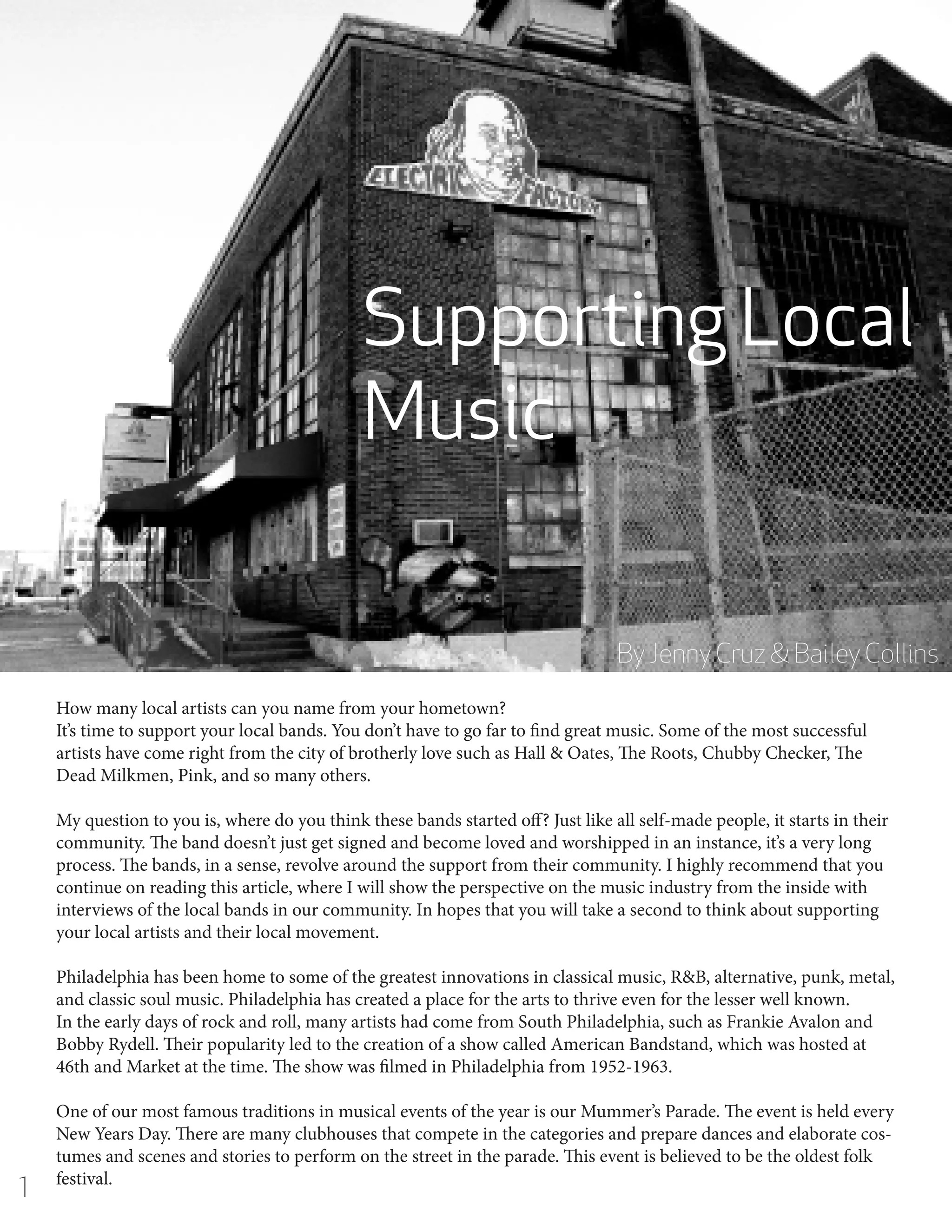 Supporting Local
Music
By Jenny Cruz & Bailey Collins
How many local artists can you name from your hometown?
It’s time to support your local bands. You don’t have to go far to find great music. Some of the most successful
artists have come right from the city of brotherly love such as Hall & Oates, The Roots, Chubby Checker, The
Dead Milkmen, Pink, and so many others.
My question to you is, where do you think these bands started off? Just like all self-made people, it starts in their
community. The band doesn’t just get signed and become loved and worshipped in an instance, it’s a very long
process. The bands, in a sense, revolve around the support from their community. I highly recommend that you
continue on reading this article, where I will show the perspective on the music industry from the inside with
interviews of the local bands in our community. In hopes that you will take a second to think about supporting
your local artists and their local movement.
Philadelphia has been home to some of the greatest innovations in classical music, R&B, alternative, punk, metal,
and classic soul music. Philadelphia has created a place for the arts to thrive even for the lesser well known.
In the early days of rock and roll, many artists had come from South Philadelphia, such as Frankie Avalon and
Bobby Rydell. Their popularity led to the creation of a show called American Bandstand, which was hosted at
46th and Market at the time. The show was filmed in Philadelphia from 1952-1963.

1

One of our most famous traditions in musical events of the year is our Mummer’s Parade. The event is held every
New Years Day. There are many clubhouses that compete in the categories and prepare dances and elaborate costumes and scenes and stories to perform on the street in the parade. This event is believed to be the oldest folk
festival.

 