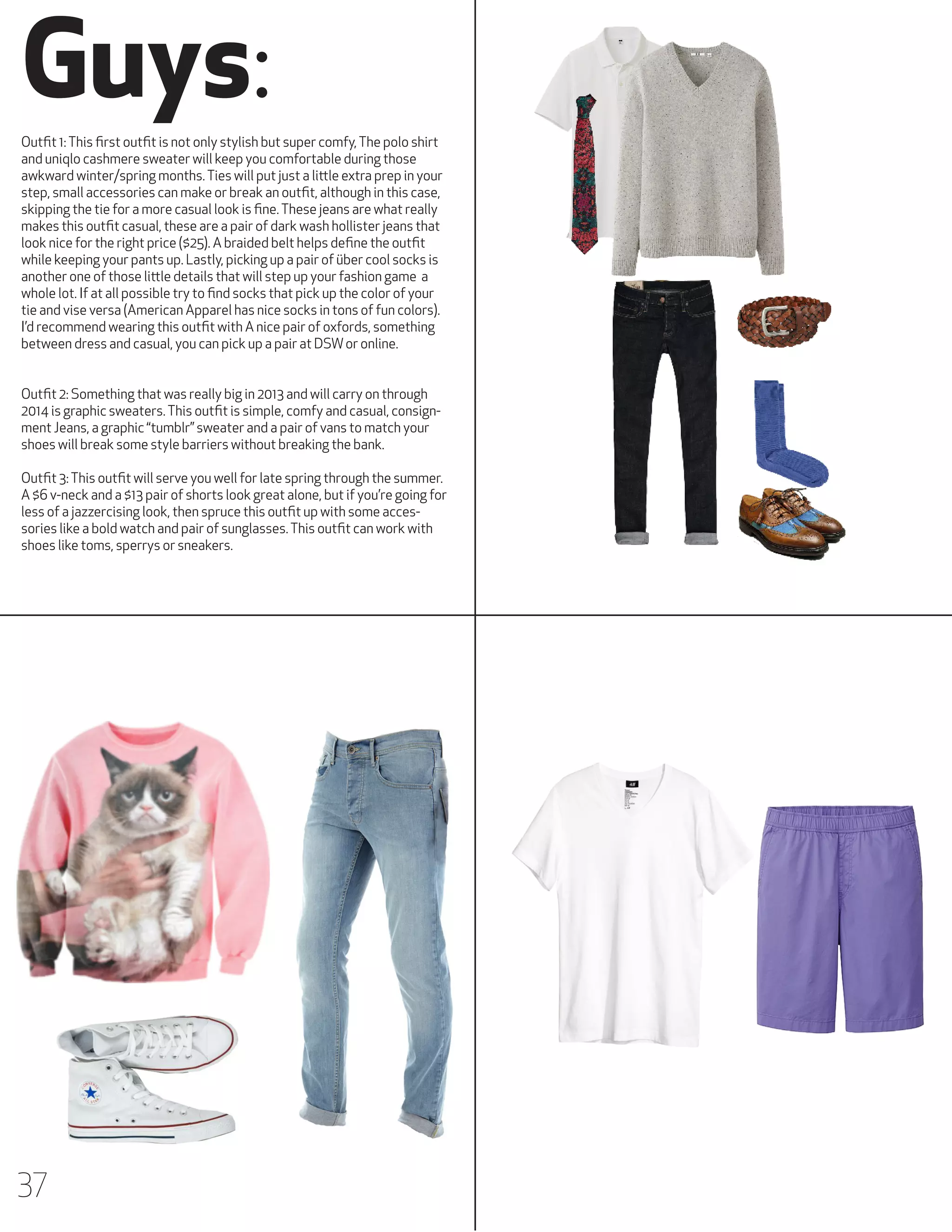 Guys:
Outfit 1: This first outfit is not only stylish but super comfy, The polo shirt
and uniqlo cashmere sweater will keep you comfortable during those
awkward winter/spring months. Ties will put just a little extra prep in your
step, small accessories can make or break an outfit, although in this case,
skipping the tie for a more casual look is fine. These jeans are what really
makes this outfit casual, these are a pair of dark wash hollister jeans that
look nice for the right price ($25). A braided belt helps define the outfit
while keeping your pants up. Lastly, picking up a pair of über cool socks is
another one of those little details that will step up your fashion game a
whole lot. If at all possible try to find socks that pick up the color of your
tie and vise versa (American Apparel has nice socks in tons of fun colors).
I’d recommend wearing this outfit with A nice pair of oxfords, something
between dress and casual, you can pick up a pair at DSW or online.
Outfit 2: Something that was really big in 2013 and will carry on through
2014 is graphic sweaters. This outfit is simple, comfy and casual, consignment Jeans, a graphic “tumblr” sweater and a pair of vans to match your
shoes will break some style barriers without breaking the bank.
Outfit 3: This outfit will serve you well for late spring through the summer.
A $6 v-neck and a $13 pair of shorts look great alone, but if you’re going for
less of a jazzercising look, then spruce this outfit up with some accessories like a bold watch and pair of sunglasses. This outfit can work with
shoes like toms, sperrys or sneakers.

37

 