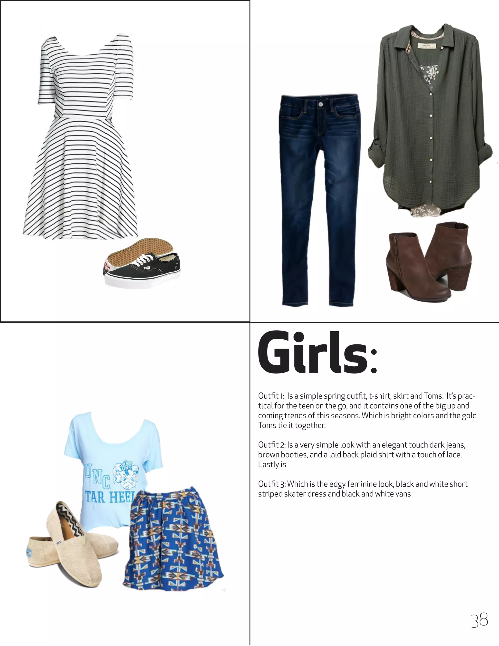 Girls:
Outfit 1: Is a simple spring outfit, t-shirt, skirt and Toms. It’s practical for the teen on the go, and it contains one of the big up and
coming trends of this seasons. Which is bright colors and the gold
Toms tie it together.
Outfit 2: Is a very simple look with an elegant touch dark jeans,
brown booties, and a laid back plaid shirt with a touch of lace.
Lastly is
Outfit 3: Which is the edgy feminine look, black and white short
striped skater dress and black and white vans

38

 