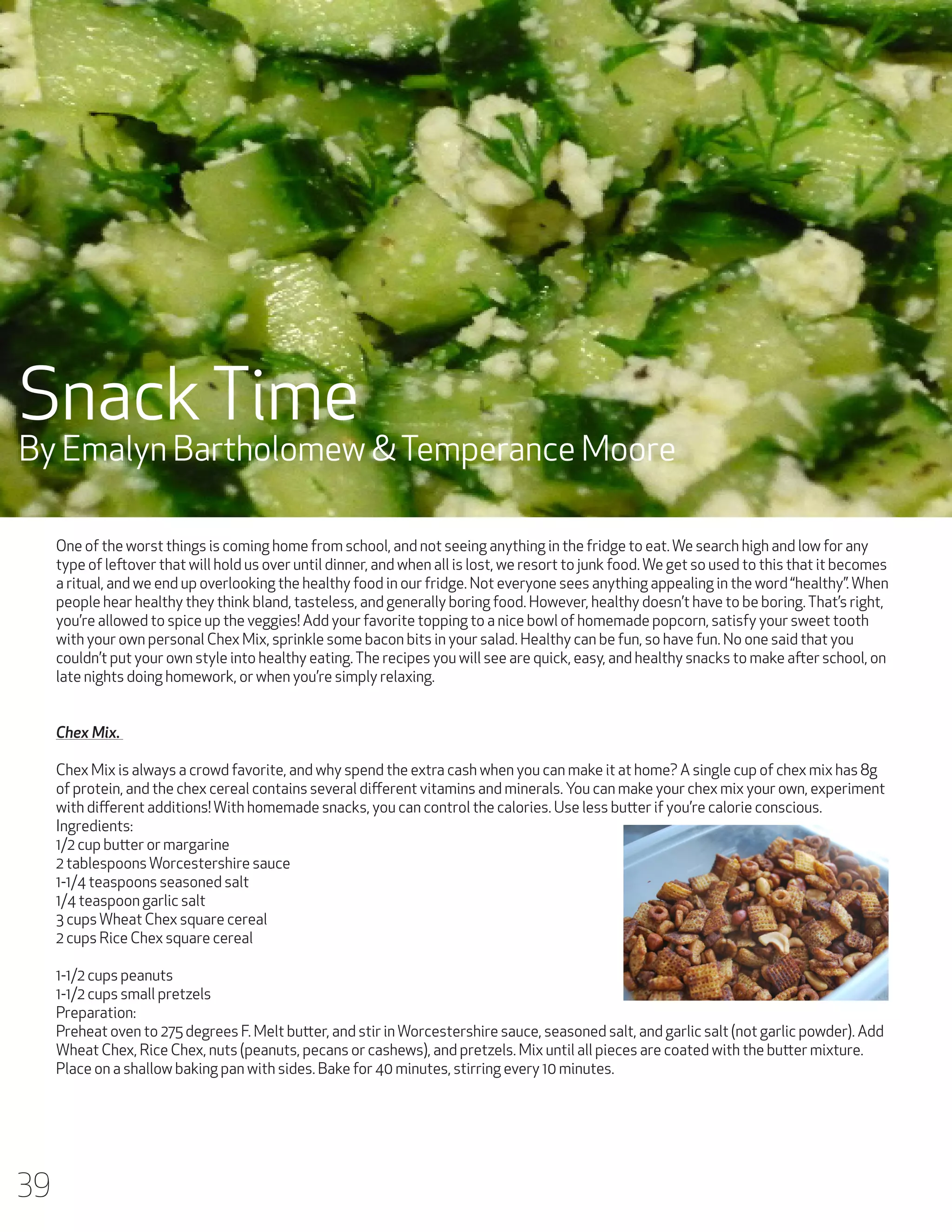 Snack Time

By Emalyn Bartholomew & Temperance Moore
One of the worst things is coming home from school, and not seeing anything in the fridge to eat. We search high and low for any
type of leftover that will hold us over until dinner, and when all is lost, we resort to junk food. We get so used to this that it becomes
a ritual, and we end up overlooking the healthy food in our fridge. Not everyone sees anything appealing in the word “healthy”. When
people hear healthy they think bland, tasteless, and generally boring food. However, healthy doesn’t have to be boring. That’s right,
you’re allowed to spice up the veggies! Add your favorite topping to a nice bowl of homemade popcorn, satisfy your sweet tooth
with your own personal Chex Mix, sprinkle some bacon bits in your salad. Healthy can be fun, so have fun. No one said that you
couldn’t put your own style into healthy eating. The recipes you will see are quick, easy, and healthy snacks to make after school, on
late nights doing homework, or when you’re simply relaxing.
Chex Mix.
Chex Mix is always a crowd favorite, and why spend the extra cash when you can make it at home? A single cup of chex mix has 8g
of protein, and the chex cereal contains several different vitamins and minerals. You can make your chex mix your own, experiment
with different additions! With homemade snacks, you can control the calories. Use less butter if you’re calorie conscious.
Ingredients:
1/2 cup butter or margarine
2 tablespoons Worcestershire sauce
1-1/4 teaspoons seasoned salt
1/4 teaspoon garlic salt
3 cups Wheat Chex square cereal
2 cups Rice Chex square cereal
1-1/2 cups peanuts
1-1/2 cups small pretzels
Preparation:
Preheat oven to 275 degrees F. Melt butter, and stir in Worcestershire sauce, seasoned salt, and garlic salt (not garlic powder). Add
Wheat Chex, Rice Chex, nuts (peanuts, pecans or cashews), and pretzels. Mix until all pieces are coated with the butter mixture.
Place on a shallow baking pan with sides. Bake for 40 minutes, stirring every 10 minutes.

39

 