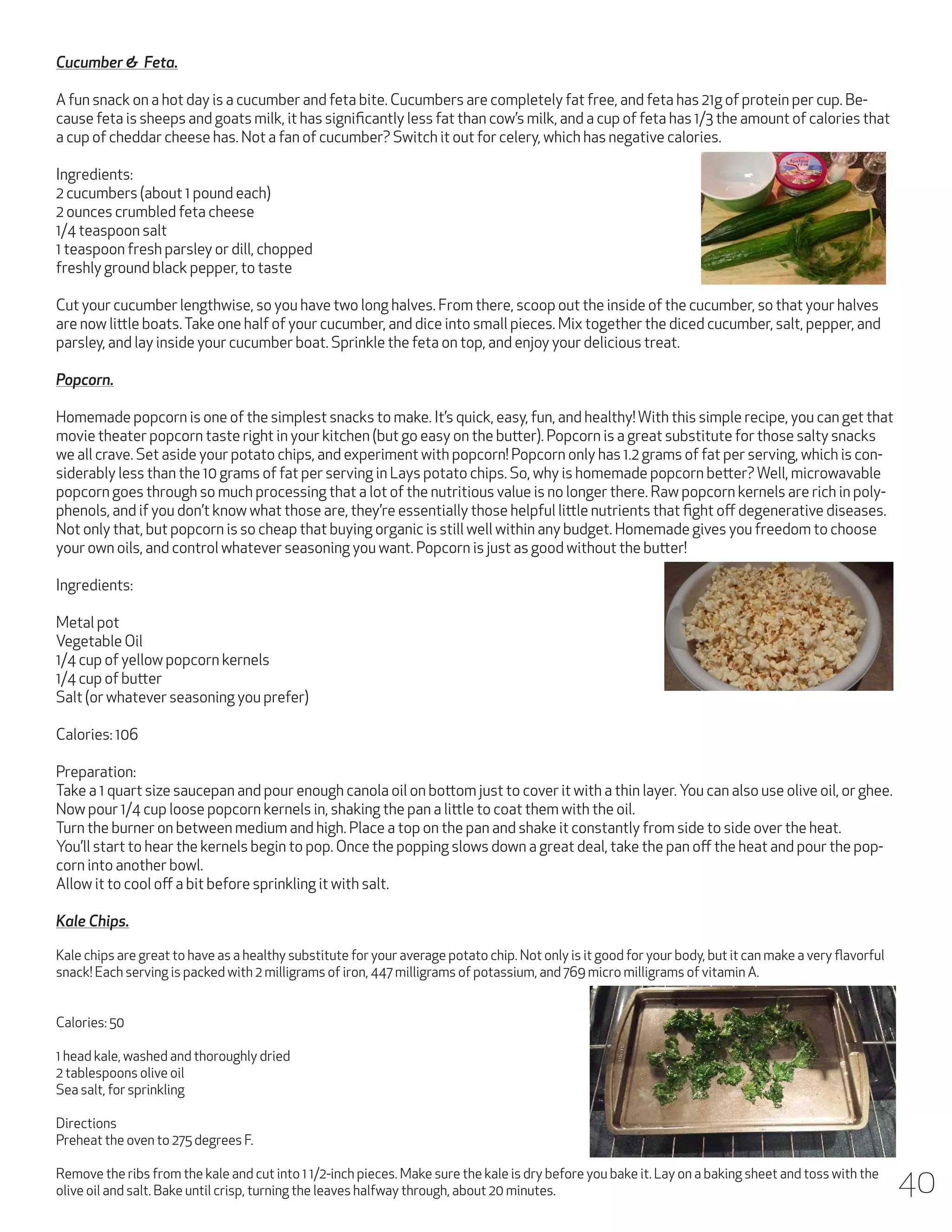 Cucumber & Feta.
A fun snack on a hot day is a cucumber and feta bite. Cucumbers are completely fat free, and feta has 21g of protein per cup. Because feta is sheeps and goats milk, it has significantly less fat than cow’s milk, and a cup of feta has 1/3 the amount of calories that
a cup of cheddar cheese has. Not a fan of cucumber? Switch it out for celery, which has negative calories.
Ingredients:
2 cucumbers (about 1 pound each)
2 ounces crumbled feta cheese
1/4 teaspoon salt
1 teaspoon fresh parsley or dill, chopped
freshly ground black pepper, to taste
Cut your cucumber lengthwise, so you have two long halves. From there, scoop out the inside of the cucumber, so that your halves
are now little boats. Take one half of your cucumber, and dice into small pieces. Mix together the diced cucumber, salt, pepper, and
parsley, and lay inside your cucumber boat. Sprinkle the feta on top, and enjoy your delicious treat.
Popcorn.
Homemade popcorn is one of the simplest snacks to make. It’s quick, easy, fun, and healthy! With this simple recipe, you can get that
movie theater popcorn taste right in your kitchen (but go easy on the butter). Popcorn is a great substitute for those salty snacks
we all crave. Set aside your potato chips, and experiment with popcorn! Popcorn only has 1.2 grams of fat per serving, which is considerably less than the 10 grams of fat per serving in Lays potato chips. So, why is homemade popcorn better? Well, microwavable
popcorn goes through so much processing that a lot of the nutritious value is no longer there. Raw popcorn kernels are rich in polyphenols, and if you don’t know what those are, they’re essentially those helpful little nutrients that fight off degenerative diseases.
Not only that, but popcorn is so cheap that buying organic is still well within any budget. Homemade gives you freedom to choose
your own oils, and control whatever seasoning you want. Popcorn is just as good without the butter!
Ingredients:
Metal pot
Vegetable Oil
1/4 cup of yellow popcorn kernels
1/4 cup of butter
Salt (or whatever seasoning you prefer)
Calories: 106
Preparation:
Take a 1 quart size saucepan and pour enough canola oil on bottom just to cover it with a thin layer. You can also use olive oil, or ghee.
Now pour 1/4 cup loose popcorn kernels in, shaking the pan a little to coat them with the oil.
Turn the burner on between medium and high. Place a top on the pan and shake it constantly from side to side over the heat.
You’ll start to hear the kernels begin to pop. Once the popping slows down a great deal, take the pan off the heat and pour the popcorn into another bowl.
Allow it to cool off a bit before sprinkling it with salt.
Kale Chips.
Kale chips are great to have as a healthy substitute for your average potato chip. Not only is it good for your body, but it can make a very flavorful
snack! Each serving is packed with 2 milligrams of iron, 447 milligrams of potassium, and 769 micro milligrams of vitamin A.
Calories: 50
1 head kale, washed and thoroughly dried
2 tablespoons olive oil
Sea salt, for sprinkling
Directions
Preheat the oven to 275 degrees F.
Remove the ribs from the kale and cut into 1 1/2-inch pieces. Make sure the kale is dry before you bake it. Lay on a baking sheet and toss with the
olive oil and salt. Bake until crisp, turning the leaves halfway through, about 20 minutes.

40

 