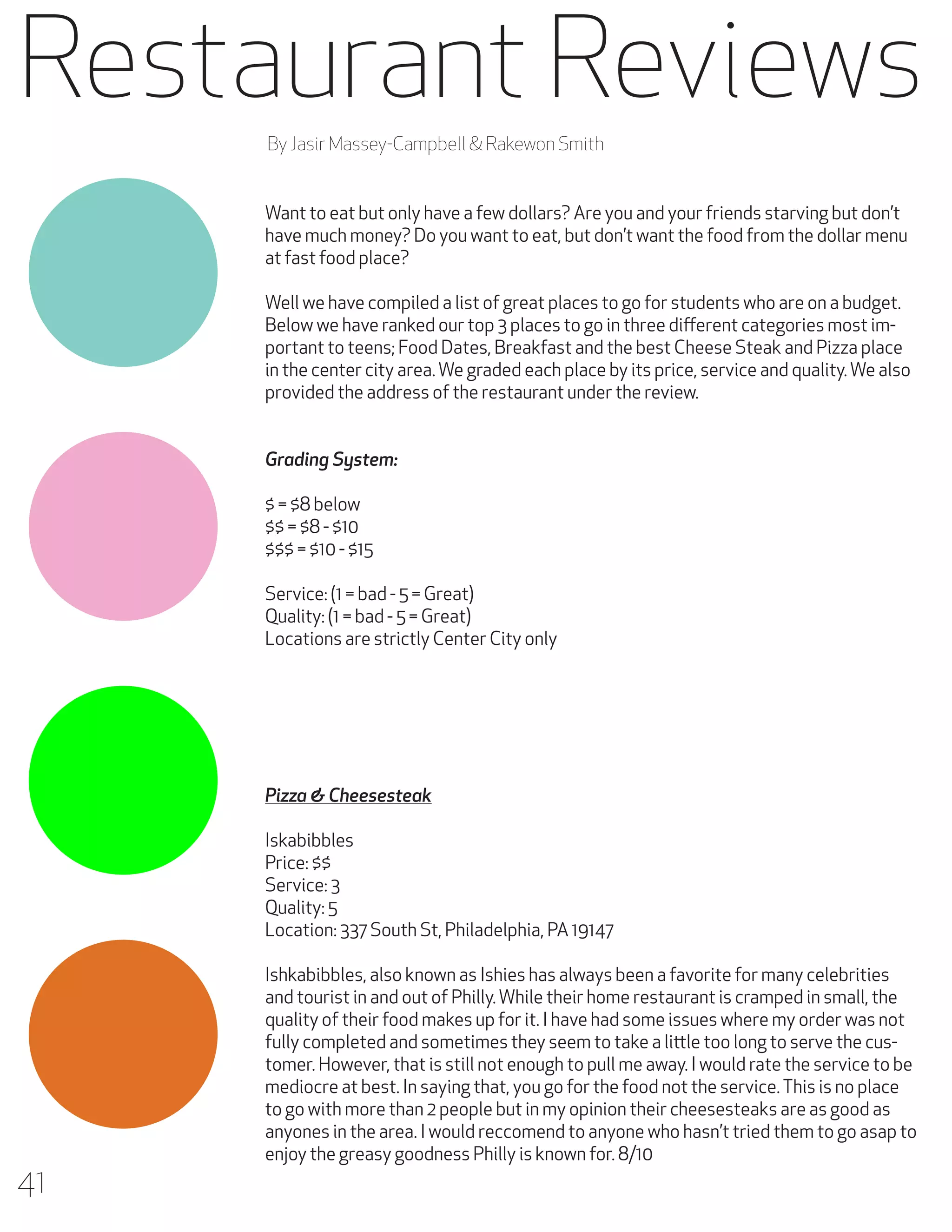 Restaurant Reviews
By Jasir Massey-Campbell & Rakewon Smith
Want to eat but only have a few dollars? Are you and your friends starving but don’t
have much money? Do you want to eat, but don’t want the food from the dollar menu
at fast food place?
Well we have compiled a list of great places to go for students who are on a budget.
Below we have ranked our top 3 places to go in three different categories most important to teens; Food Dates, Breakfast and the best Cheese Steak and Pizza place
in the center city area. We graded each place by its price, service and quality. We also
provided the address of the restaurant under the review.
Grading System:
$ = $8 below
$$ = $8 - $10
$$$ = $10 - $15
Service: (1 = bad - 5 = Great)
Quality: (1 = bad - 5 = Great)
Locations are strictly Center City only

Pizza & Cheesesteak
Iskabibbles
Price: $$
Service: 3
Quality: 5
Location: 337 South St, Philadelphia, PA 19147

41

Ishkabibbles, also known as Ishies has always been a favorite for many celebrities
and tourist in and out of Philly. While their home restaurant is cramped in small, the
quality of their food makes up for it. I have had some issues where my order was not
fully completed and sometimes they seem to take a little too long to serve the customer. However, that is still not enough to pull me away. I would rate the service to be
mediocre at best. In saying that, you go for the food not the service. This is no place
to go with more than 2 people but in my opinion their cheesesteaks are as good as
anyones in the area. I would reccomend to anyone who hasn’t tried them to go asap to
enjoy the greasy goodness Philly is known for. 8/10

 