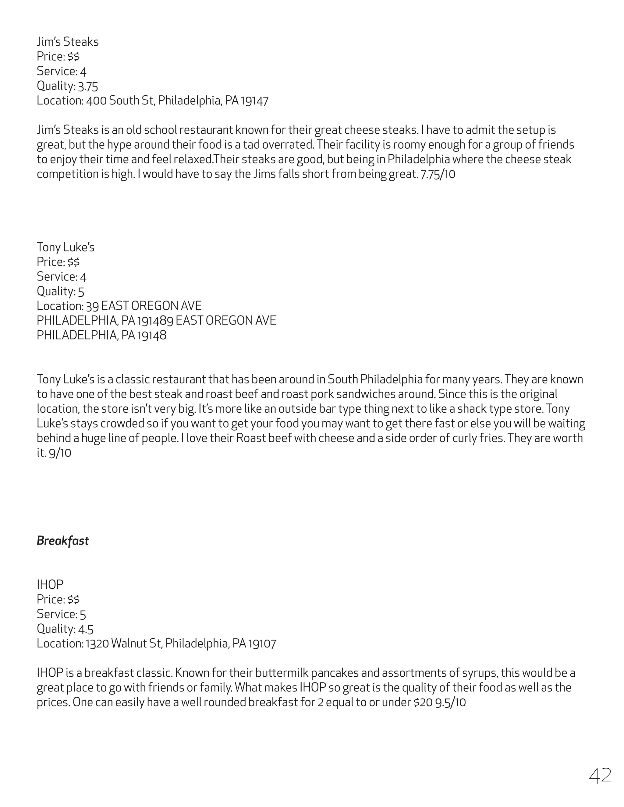 Jim’s Steaks
Price: $$
Service: 4
Quality: 3.75
Location: 400 South St, Philadelphia, PA 19147
Jim’s Steaks is an old school restaurant known for their great cheese steaks. I have to admit the setup is
great, but the hype around their food is a tad overrated. Their facility is roomy enough for a group of friends
to enjoy their time and feel relaxed.Their steaks are good, but being in Philadelphia where the cheese steak
competition is high. I would have to say the Jims falls short from being great. 7.75/10

Tony Luke’s
Price: $$
Service: 4
Quality: 5
Location: 39 EAST OREGON AVE
PHILADELPHIA, PA 191489 EAST OREGON AVE
PHILADELPHIA, PA 19148
Tony Luke’s is a classic restaurant that has been around in South Philadelphia for many years. They are known
to have one of the best steak and roast beef and roast pork sandwiches around. Since this is the original
location, the store isn’t very big. It’s more like an outside bar type thing next to like a shack type store. Tony
Luke’s stays crowded so if you want to get your food you may want to get there fast or else you will be waiting
behind a huge line of people. I love their Roast beef with cheese and a side order of curly fries. They are worth
it. 9/10

Breakfast
IHOP
Price: $$
Service: 5
Quality: 4.5
Location: 1320 Walnut St, Philadelphia, PA 19107
IHOP is a breakfast classic. Known for their buttermilk pancakes and assortments of syrups, this would be a
great place to go with friends or family. What makes IHOP so great is the quality of their food as well as the
prices. One can easily have a well rounded breakfast for 2 equal to or under $20 9.5/10

42

 