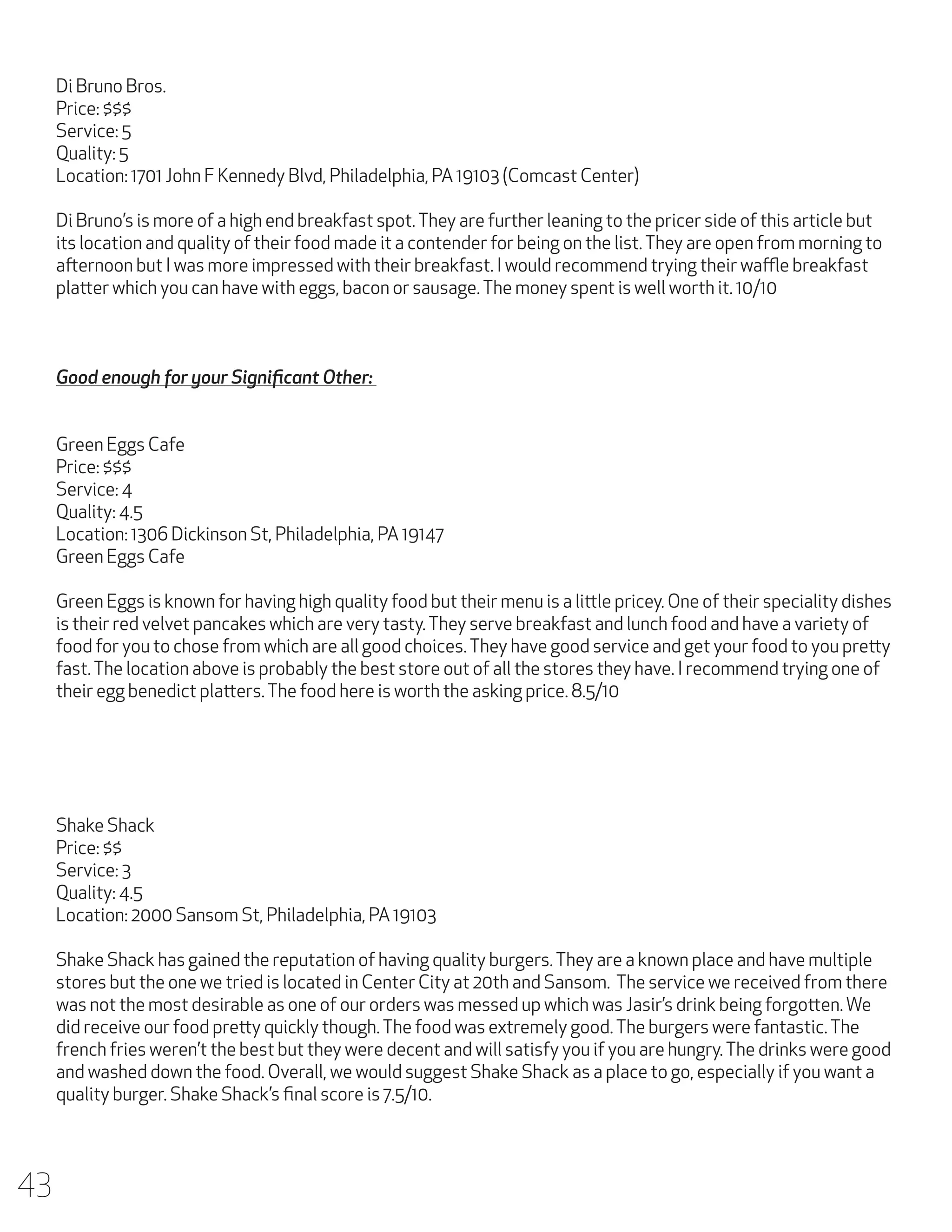 Di Bruno Bros.
Price: $$$
Service: 5
Quality: 5
Location: 1701 John F Kennedy Blvd, Philadelphia, PA 19103 (Comcast Center)
Di Bruno’s is more of a high end breakfast spot. They are further leaning to the pricer side of this article but
its location and quality of their food made it a contender for being on the list. They are open from morning to
afternoon but I was more impressed with their breakfast. I would recommend trying their waffle breakfast
platter which you can have with eggs, bacon or sausage. The money spent is well worth it. 10/10

Good enough for your Significant Other:
Green Eggs Cafe
Price: $$$
Service: 4
Quality: 4.5
Location: 1306 Dickinson St, Philadelphia, PA 19147
Green Eggs Cafe
Green Eggs is known for having high quality food but their menu is a little pricey. One of their speciality dishes
is their red velvet pancakes which are very tasty. They serve breakfast and lunch food and have a variety of
food for you to chose from which are all good choices. They have good service and get your food to you pretty
fast. The location above is probably the best store out of all the stores they have. I recommend trying one of
their egg benedict platters. The food here is worth the asking price. 8.5/10

Shake Shack
Price: $$
Service: 3
Quality: 4.5
Location: 2000 Sansom St, Philadelphia, PA 19103
Shake Shack has gained the reputation of having quality burgers. They are a known place and have multiple
stores but the one we tried is located in Center City at 20th and Sansom. The service we received from there
was not the most desirable as one of our orders was messed up which was Jasir’s drink being forgotten. We
did receive our food pretty quickly though. The food was extremely good. The burgers were fantastic. The
french fries weren’t the best but they were decent and will satisfy you if you are hungry. The drinks were good
and washed down the food. Overall, we would suggest Shake Shack as a place to go, especially if you want a
quality burger. Shake Shack’s final score is 7.5/10.

43

 