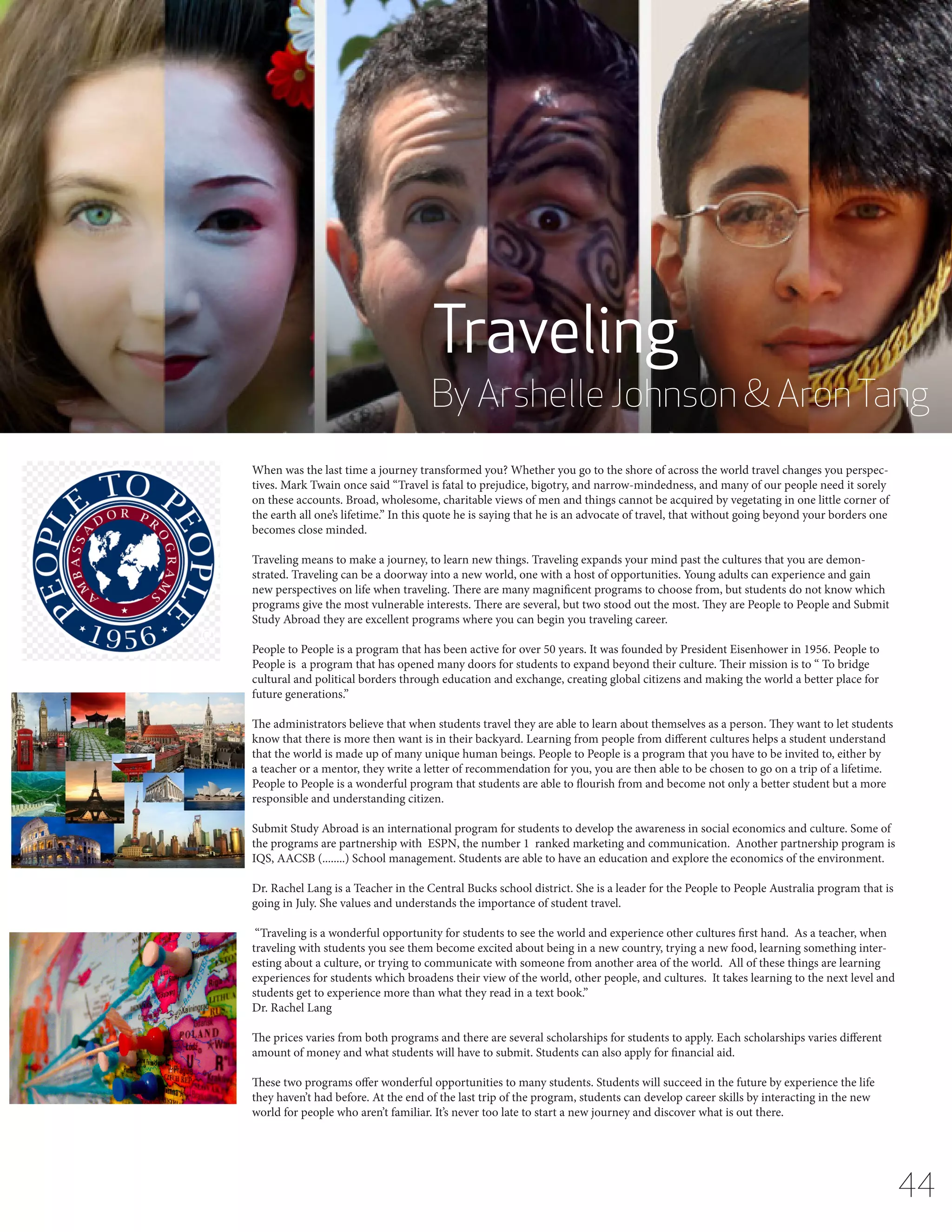Traveling

By Arshelle Johnson & Aron Tang
When was the last time a journey transformed you? Whether you go to the shore of across the world travel changes you perspectives. Mark Twain once said “Travel is fatal to prejudice, bigotry, and narrow-mindedness, and many of our people need it sorely
on these accounts. Broad, wholesome, charitable views of men and things cannot be acquired by vegetating in one little corner of
the earth all one’s lifetime.” In this quote he is saying that he is an advocate of travel, that without going beyond your borders one
becomes close minded.
Traveling means to make a journey, to learn new things. Traveling expands your mind past the cultures that you are demonstrated. Traveling can be a doorway into a new world, one with a host of opportunities. Young adults can experience and gain
new perspectives on life when traveling. There are many magnificent programs to choose from, but students do not know which
programs give the most vulnerable interests. There are several, but two stood out the most. They are People to People and Submit
Study Abroad they are excellent programs where you can begin you traveling career.
People to People is a program that has been active for over 50 years. It was founded by President Eisenhower in 1956. People to
People is a program that has opened many doors for students to expand beyond their culture. Their mission is to “ To bridge
cultural and political borders through education and exchange, creating global citizens and making the world a better place for
future generations.”
The administrators believe that when students travel they are able to learn about themselves as a person. They want to let students
know that there is more then want is in their backyard. Learning from people from different cultures helps a student understand
that the world is made up of many unique human beings. People to People is a program that you have to be invited to, either by
a teacher or a mentor, they write a letter of recommendation for you, you are then able to be chosen to go on a trip of a lifetime.
People to People is a wonderful program that students are able to flourish from and become not only a better student but a more
responsible and understanding citizen.
Submit Study Abroad is an international program for students to develop the awareness in social economics and culture. Some of
the programs are partnership with ESPN, the number 1 ranked marketing and communication. Another partnership program is
IQS, AACSB (........) School management. Students are able to have an education and explore the economics of the environment.
Dr. Rachel Lang is a Teacher in the Central Bucks school district. She is a leader for the People to People Australia program that is
going in July. She values and understands the importance of student travel.
“Traveling is a wonderful opportunity for students to see the world and experience other cultures first hand. As a teacher, when
traveling with students you see them become excited about being in a new country, trying a new food, learning something interesting about a culture, or trying to communicate with someone from another area of the world. All of these things are learning
experiences for students which broadens their view of the world, other people, and cultures. It takes learning to the next level and
students get to experience more than what they read in a text book.”
Dr. Rachel Lang
The prices varies from both programs and there are several scholarships for students to apply. Each scholarships varies different
amount of money and what students will have to submit. Students can also apply for financial aid.
These two programs offer wonderful opportunities to many students. Students will succeed in the future by experience the life
they haven’t had before. At the end of the last trip of the program, students can develop career skills by interacting in the new
world for people who aren’t familiar. It’s never too late to start a new journey and discover what is out there.

44

 