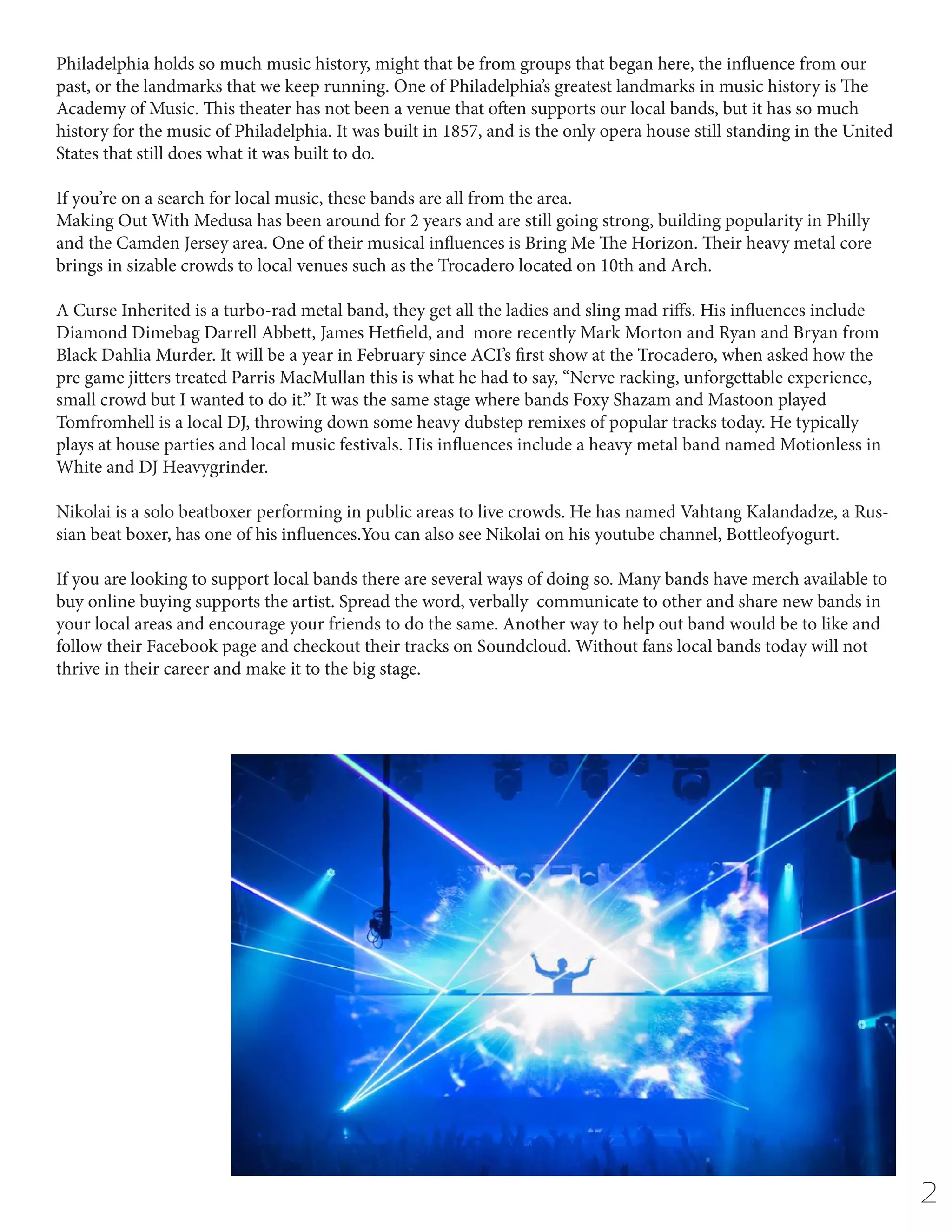 Philadelphia holds so much music history, might that be from groups that began here, the influence from our
past, or the landmarks that we keep running. One of Philadelphia’s greatest landmarks in music history is The
Academy of Music. This theater has not been a venue that often supports our local bands, but it has so much
history for the music of Philadelphia. It was built in 1857, and is the only opera house still standing in the United
States that still does what it was built to do.
If you’re on a search for local music, these bands are all from the area.
Making Out With Medusa has been around for 2 years and are still going strong, building popularity in Philly
and the Camden Jersey area. One of their musical influences is Bring Me The Horizon. Their heavy metal core
brings in sizable crowds to local venues such as the Trocadero located on 10th and Arch.
A Curse Inherited is a turbo-rad metal band, they get all the ladies and sling mad riffs. His influences include
Diamond Dimebag Darrell Abbett, James Hetfield, and more recently Mark Morton and Ryan and Bryan from
Black Dahlia Murder. It will be a year in February since ACI’s first show at the Trocadero, when asked how the
pre game jitters treated Parris MacMullan this is what he had to say, “Nerve racking, unforgettable experience,
small crowd but I wanted to do it.” It was the same stage where bands Foxy Shazam and Mastoon played
Tomfromhell is a local DJ, throwing down some heavy dubstep remixes of popular tracks today. He typically
plays at house parties and local music festivals. His influences include a heavy metal band named Motionless in
White and DJ Heavygrinder.
Nikolai is a solo beatboxer performing in public areas to live crowds. He has named Vahtang Kalandadze, a Russian beat boxer, has one of his influences.You can also see Nikolai on his youtube channel, Bottleofyogurt.
	
If you are looking to support local bands there are several ways of doing so. Many bands have merch available to
buy online buying supports the artist. Spread the word, verbally communicate to other and share new bands in
your local areas and encourage your friends to do the same. Another way to help out band would be to like and
follow their Facebook page and checkout their tracks on Soundcloud. Without fans local bands today will not
thrive in their career and make it to the big stage.

2

 