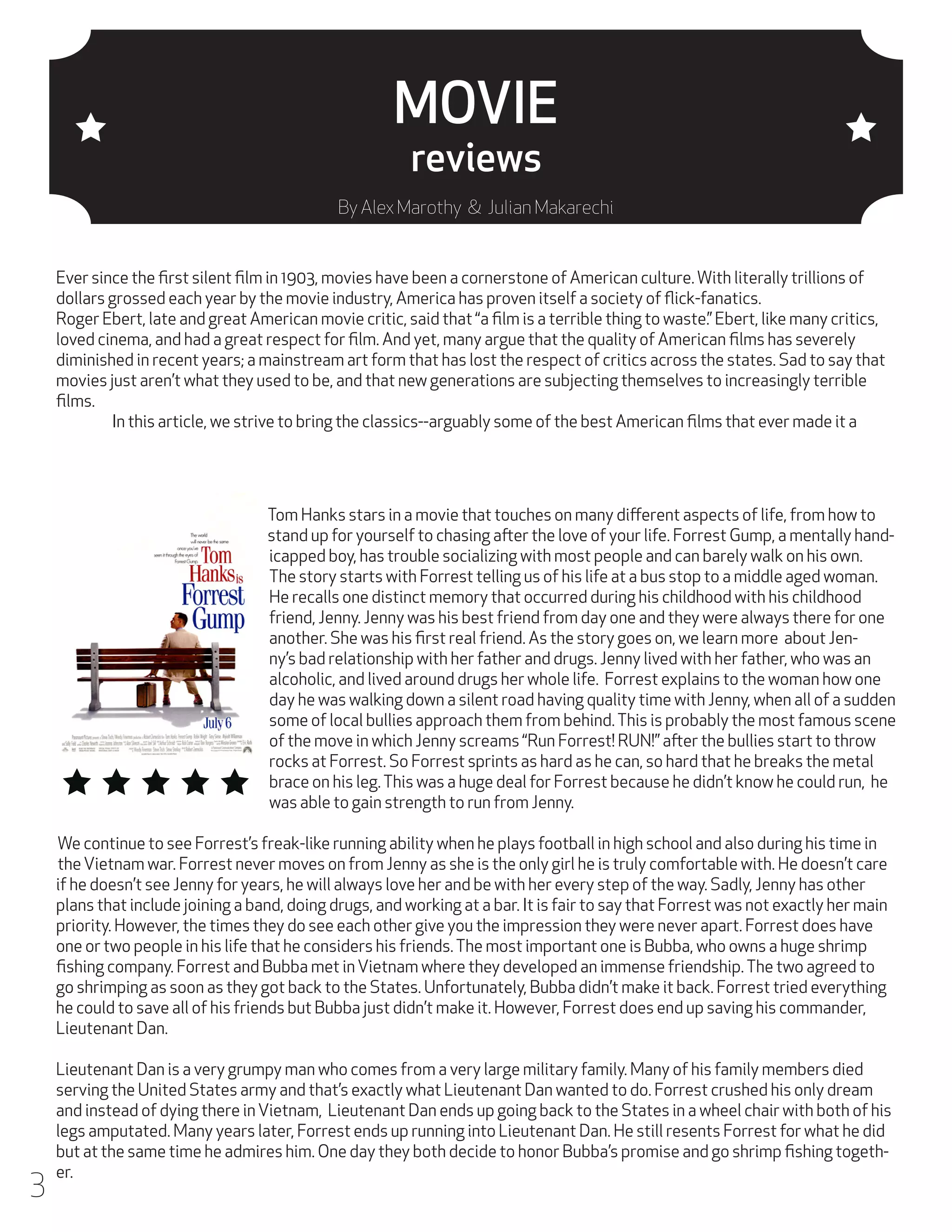 MOVIE
reviews

By Alex Marothy & Julian Makarechi

Ever since the first silent film in 1903, movies have been a cornerstone of American culture. With literally trillions of
dollars grossed each year by the movie industry, America has proven itself a society of flick-fanatics.
Roger Ebert, late and great American movie critic, said that “a film is a terrible thing to waste.” Ebert, like many critics,
loved cinema, and had a great respect for film. And yet, many argue that the quality of American films has severely
diminished in recent years; a mainstream art form that has lost the respect of critics across the states. Sad to say that
movies just aren’t what they used to be, and that new generations are subjecting themselves to increasingly terrible
films.
	
In this article, we strive to bring the classics--arguably some of the best American films that ever made it a

Tom Hanks stars in a movie that touches on many different aspects of life, from how to
stand up for yourself to chasing after the love of your life. Forrest Gump, a mentally handicapped boy, has trouble socializing with most people and can barely walk on his own.
The story starts with Forrest telling us of his life at a bus stop to a middle aged woman.
He recalls one distinct memory that occurred during his childhood with his childhood
friend, Jenny. Jenny was his best friend from day one and they were always there for one
another. She was his first real friend. As the story goes on, we learn more about Jenny’s bad relationship with her father and drugs. Jenny lived with her father, who was an
alcoholic, and lived around drugs her whole life. Forrest explains to the woman how one
day he was walking down a silent road having quality time with Jenny, when all of a sudden
some of local bullies approach them from behind. This is probably the most famous scene
of the move in which Jenny screams “Run Forrest! RUN!” after the bullies start to throw
rocks at Forrest. So Forrest sprints as hard as he can, so hard that he breaks the metal
brace on his leg. This was a huge deal for Forrest because he didn’t know he could run, he
was able to gain strength to run from Jenny.
We continue to see Forrest’s freak-like running ability when he plays football in high school and also during his time in
the Vietnam war. Forrest never moves on from Jenny as she is the only girl he is truly comfortable with. He doesn’t care
if he doesn’t see Jenny for years, he will always love her and be with her every step of the way. Sadly, Jenny has other
plans that include joining a band, doing drugs, and working at a bar. It is fair to say that Forrest was not exactly her main
priority. However, the times they do see each other give you the impression they were never apart. Forrest does have
one or two people in his life that he considers his friends. The most important one is Bubba, who owns a huge shrimp
fishing company. Forrest and Bubba met in Vietnam where they developed an immense friendship. The two agreed to
go shrimping as soon as they got back to the States. Unfortunately, Bubba didn’t make it back. Forrest tried everything
he could to save all of his friends but Bubba just didn’t make it. However, Forrest does end up saving his commander,
Lieutenant Dan.

3

Lieutenant Dan is a very grumpy man who comes from a very large military family. Many of his family members died
serving the United States army and that’s exactly what Lieutenant Dan wanted to do. Forrest crushed his only dream
and instead of dying there in Vietnam, Lieutenant Dan ends up going back to the States in a wheel chair with both of his
legs amputated. Many years later, Forrest ends up running into Lieutenant Dan. He still resents Forrest for what he did
but at the same time he admires him. One day they both decide to honor Bubba’s promise and go shrimp fishing together.

 